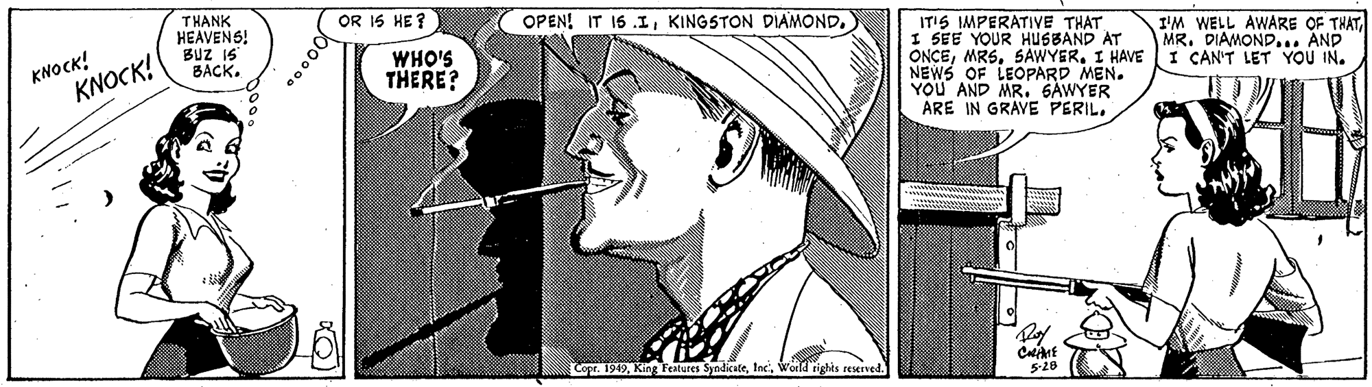 Font OCR: THANK HEAVENS! BUZ 15 BACK. OR 1S HE? OPEN! IT 15 .IKINGSTON DIAMOND. KNOCK! KNOCK! IT'S IMPERATIVE THAT I SEE YOUR HUSBAND AT ONCEI HAVE NEWS OF LEOPARD MEN. YOU AND MR. GAWYER ARE IN GRAVE PERILI'M WELL AWARE OF THAT MR. DIAMOND... AND I CAN'T LET YOU IN. WHO'S THERE? Copr. 1949World rights reserved. 5-28 THANK HEAVENS! BUZ 15 BACK. OR 1S HE? OPEN! IT 15 .IKINGSTON DIAMOND. KNOCK! KNOCK! IT'S IMPERATIVE THAT I SEE YOUR HUSBAND AT ONCEI HAVE NEWS OF LEOPARD MEN. YOU AND MR. GAWYER ARE IN GRAVE PERILI'M WELL AWARE OF THAT MR. DIAMOND... AND I CAN'T LET YOU IN. WHO'S THERE? Copr. 1949King Festures SyndicateWorld rights reserved. 5-28
