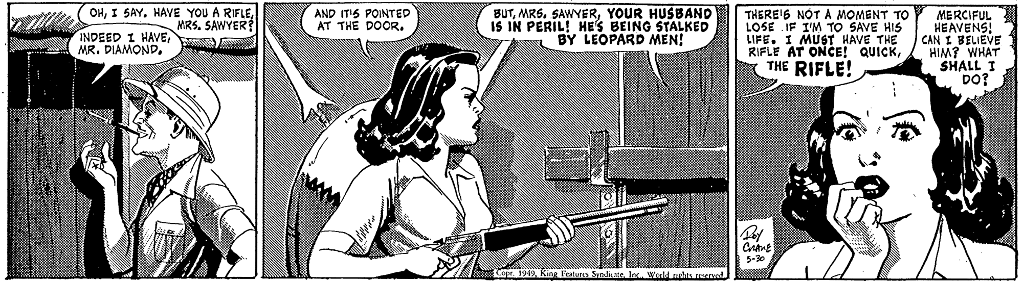 Drawing OCR: OHMRS. SAWYER? BUTYOUR HUSBAND IS IN PERIL! HE'S BEING STALKED BY LEOPARD MEN! THERE'S NOTA MOMENT TO LOSE IF I'M TO SAVE HIS LIFE. I MUST HAVE THE RIFLE AT ONCE! QUICKTHE RIFLE! AND IT'S POINTED AT THE DOOR. MERCIFUL HEAVENS! CAN I BELIEVE HIM? WHAT SHALL I DO? INDEED I HAVE5-30 Coo 199King Featutes Syndisate Inc. World rshts resere OHI SAYHAVE YOU A RIFLEMRS. SAWYER? BUTYOUR HUSBAND IS IN PERIL! HE'S BEING STALKED BY LEOPARD MEN! THERE'S NOTA MOMENT TO LOSE IF I'M TO SAVE HIS LIFE. I MUST HAVE THE RIFLE AT ONCE! QUICKTHE RIFLE! AND IT'S POINTED AT THE DOOR. MERCIFUL HEAVENS! CAN I BELIEVE HIM? WHAT SHALL I DO? INDEED I HAVEMR. DIAMOND5-30 Coo 199King Featutes Syndisate Inc. World rshts resere