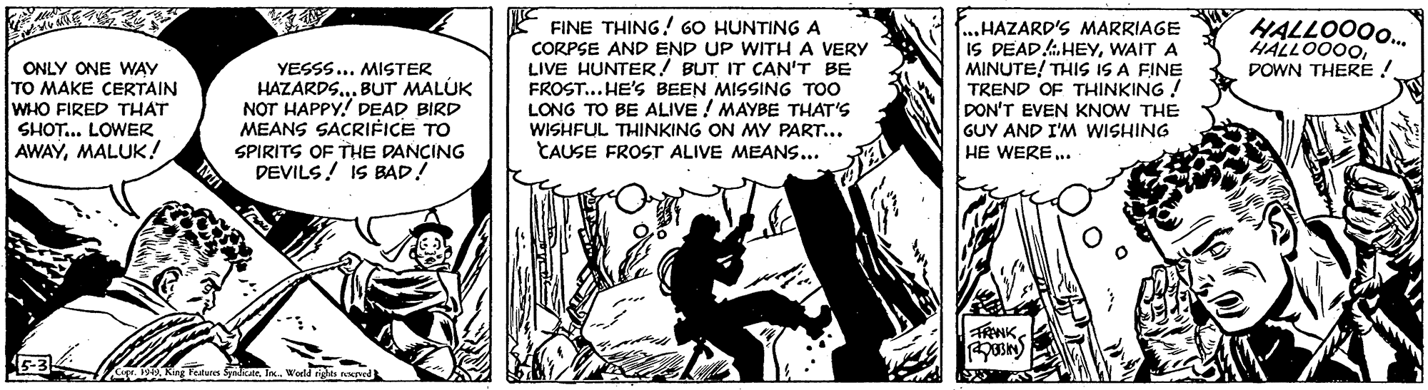 Illustration OCR: HALLOO0. HALLOO00DOWN THERE ! ONLY ONE WAY TO MAKE CERTAIN WHO FIRED THAT SHOT... LOWER AWAYMALUK! YESSS... MISTER HAZARDS.. BUT MALÚK NOT HAPPY! DEAD BIRD MEANS SACRIFICE TO FINE THING ! 60 HUNTING A CORPSE AND END UP WITH A VERY LIVE HUNTER! BUT IT CAN'T BE FROST.. HE'S BEEN MISSING TOO LONG TO BE ALIVE ! MAYBE THAT'S WISHFUL THINKING ON MY PART... CAUSE FROST ALIVE MEANS... ...HAZARD'S MARRIAGE IS DEAD.HEYWAIT A MINUTE! THIS IS A FINE TREND OF THINKING ! DON'T EVEN KNOW THE GUY AND I'M WISHING HE WERE.. SPIRITS OF THE DANCING DEVILS! IS BAD! . 1949. King Features dicateWorld righes nurved HALLOO0. HALLOO00DOWN THERE ! ONLY ONE WAY TO MAKE CERTAIN WHO FIRED THAT SHOT... LOWER AWAYMALUK! YESSS... MISTER HAZARDS.. BUT MALÚK NOT HAPPY! DEAD BIRD MEANS SACRIFICE TO FINE THING ! 60 HUNTING A CORPSE AND END UP WITH A VERY LIVE HUNTER! BUT IT CAN'T BE FROST.. HE'S BEEN MISSING TOO LONG TO BE ALIVE ! MAYBE THAT'S WISHFUL THINKING ON MY PART... CAUSE FROST ALIVE MEANS... ...HAZARD'S MARRIAGE IS DEAD.HEYWAIT A MINUTE! THIS IS A FINE TREND OF THINKING ! DON'T EVEN KNOW THE GUY AND I'M WISHING HE WERE.. SPIRITS OF THE DANCING DEVILS! IS BAD! . 1949. King Features dicateWorld righes nurved