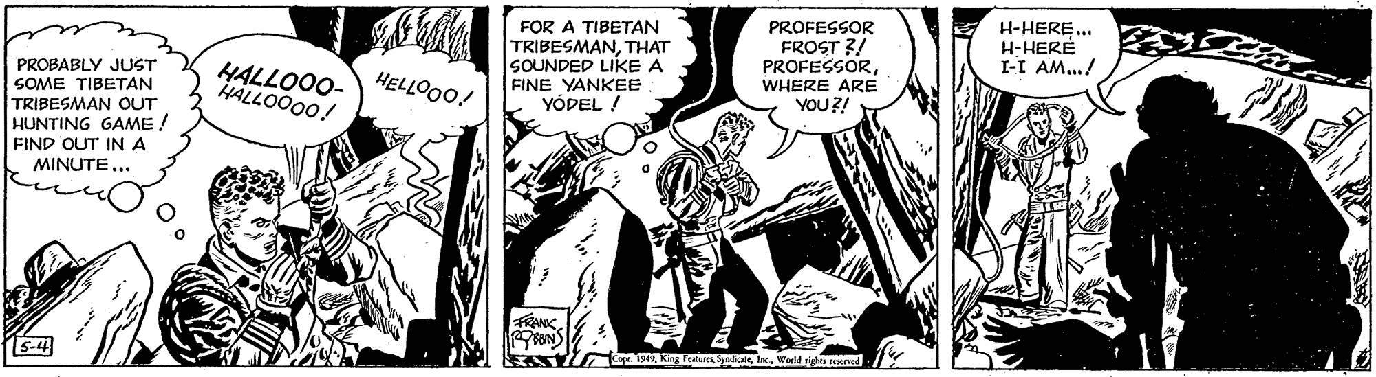 Illustration OCR: FOR A TIBETAN TRIBESMANTHAT SOUNDED LIKE A FINE YANKEE YÓDEL ! PROFESSOR FROST ?! PROFESSORWHERE ARE YOU ?! H-HERE.. H-HERÉ I-I AM..! PROBABLY JUST SOME TIBETAN TRIBESMAN OUT HUNTING GAME ! FIND OUT IN A MINUTE... HALLOOO- HÄLLOO00! HELLOO0! FRANK. 5-4 1 1912World sigha ned FOR A TIBETAN TRIBESMANTHAT SOUNDED LIKE A FINE YANKEE YÓDEL ! PROFESSOR FROST ?! PROFESSORWHERE ARE YOU ?! H-HERE.. H-HERÉ I-I AM..! PROBABLY JUST SOME TIBETAN TRIBESMAN OUT HUNTING GAME ! FIND OUT IN A MINUTE... HALLOOO- HÄLLOO00! HELLOO0! FRANK. 5-4 1 1912King Fealuret nlaeWorld sigha ned