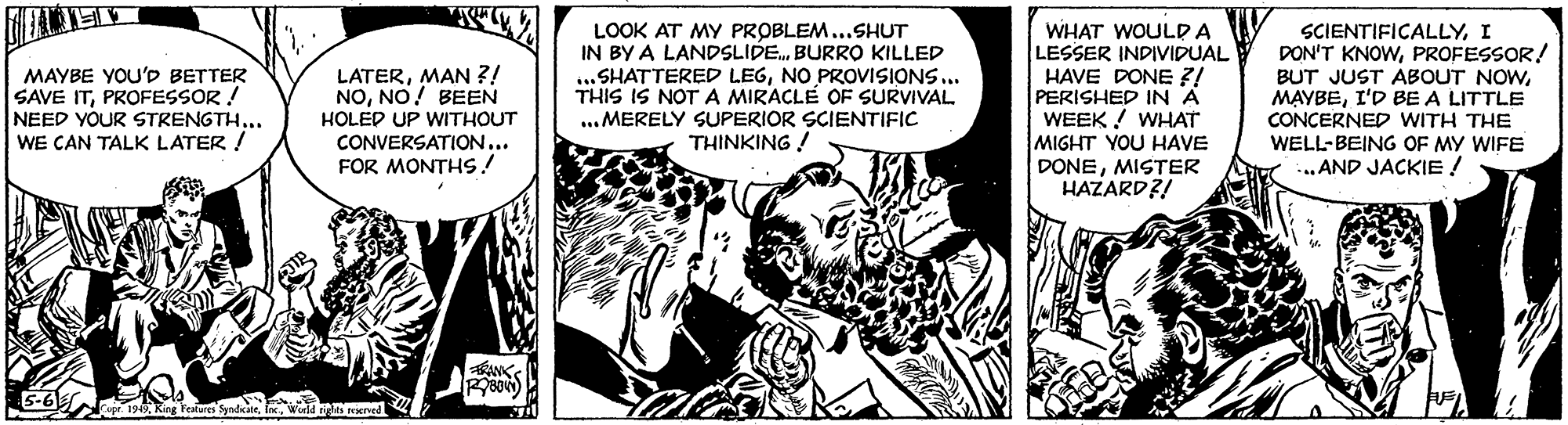 Art OCR: LOOK AT MY PROBLEM...SHUT IN BY A LANDSLIDE. BURRO KILLED ... SHATTERED LEGNO PROVISIONS... THIS IS NOTA MIRACLE OF SURVIVAL. ...MERELY SUPERIOR SCIENTIFIC THINKING ! WHAT WOULD A LESSER INDIVIDUAL HAVE DONE Z/ PERISHED IN A WEEK ! WHAT MIGHT YOU HAVE DONEMISTER HAZARD?! SCIENTIFICALLYI DON'T KNOWPROFESSOR! MAYBE YOU'D BETTER SAVE ITPROFESSOR ! NEED YOUR STRENGTH... WE CAN TALK LATER / LATERMAN ?! NONO! BEEN HOLED UP WITHOUT CONVERSATION... FOR MONTHS! BUT JUST ABOUT NOWI'D BE A LITTLE CONCERNED WITH THE WELL-BEING OF MY WIFE ..AND JACKIE ! ANK LOOK AT MY PROBLEM...SHUT IN BY A LANDSLIDE. BURRO KILLED ... SHATTERED LEGNO PROVISIONS... THIS IS NOTA MIRACLE OF SURVIVAL. ...MERELY SUPERIOR SCIENTIFIC THINKING ! WHAT WOULD A LESSER INDIVIDUAL HAVE DONE Z/ PERISHED IN A WEEK ! WHAT MIGHT YOU HAVE DONEMISTER HAZARD?! SCIENTIFICALLYI DON'T KNOWPROFESSOR! MAYBE YOU'D BETTER SAVE ITPROFESSOR ! NEED YOUR STRENGTH... WE CAN TALK LATER / LATERMAN ?! NONO! BEEN HOLED UP WITHOUT CONVERSATION... FOR MONTHS! BUT JUST ABOUT NOWI'D BE A LITTLE CONCERNED WITH THE WELL-BEING OF MY WIFE ..AND JACKIE ! ANK