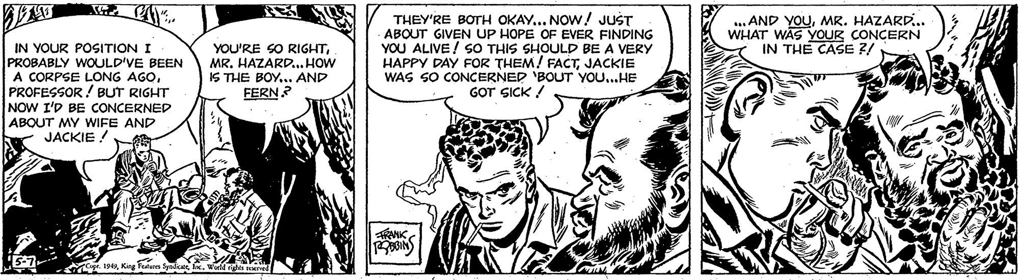 Font OCR: THEY'RE BOTH OKAY... NOW! JUST ABOUT GIVEN UP HOPE OF EVER FINDING YOU ALIVE! SO THIS SHOULD BE A VERY HAPPY DAY FOR THEM! FACTJACKIE WAS SO CONCERNED 'BOUT YOU...HE GOT SICK ! ... AND YOUMR. HAZARD.. WHAT WAS YOUR CONCERN IN THE CASE ?/ IN YOUR POSITION I PROBABLY WOULD'VE BEEN A CORPSE LONG AGOPROFESSOR! BUT RIGHT NOW I'D BE CONCERNED YOU'RE SO RIGHTMR. HAZARD. HOW IS THE BOY... AND FERN? ABOUT MY WIFE AND JACKIE ! RAMIK 5-7. 194hx. WorlM rights reered THEY'RE BOTH OKAY... NOW! JUST ABOUT GIVEN UP HOPE OF EVER FINDING YOU ALIVE! SO THIS SHOULD BE A VERY HAPPY DAY FOR THEM! FACTJACKIE WAS SO CONCERNED 'BOUT YOU...HE GOT SICK ! ... AND YOUMR. HAZARD.. WHAT WAS YOUR CONCERN IN THE CASE ?/ IN YOUR POSITION I PROBABLY WOULD'VE BEEN A CORPSE LONG AGOPROFESSOR! BUT RIGHT NOW I'D BE CONCERNED YOU'RE SO RIGHTMR. HAZARD. HOW IS THE BOY... AND FERN? ABOUT MY WIFE AND JACKIE ! RAMIK 5-7. 194King Features Syndcehx. WorlM rights reered