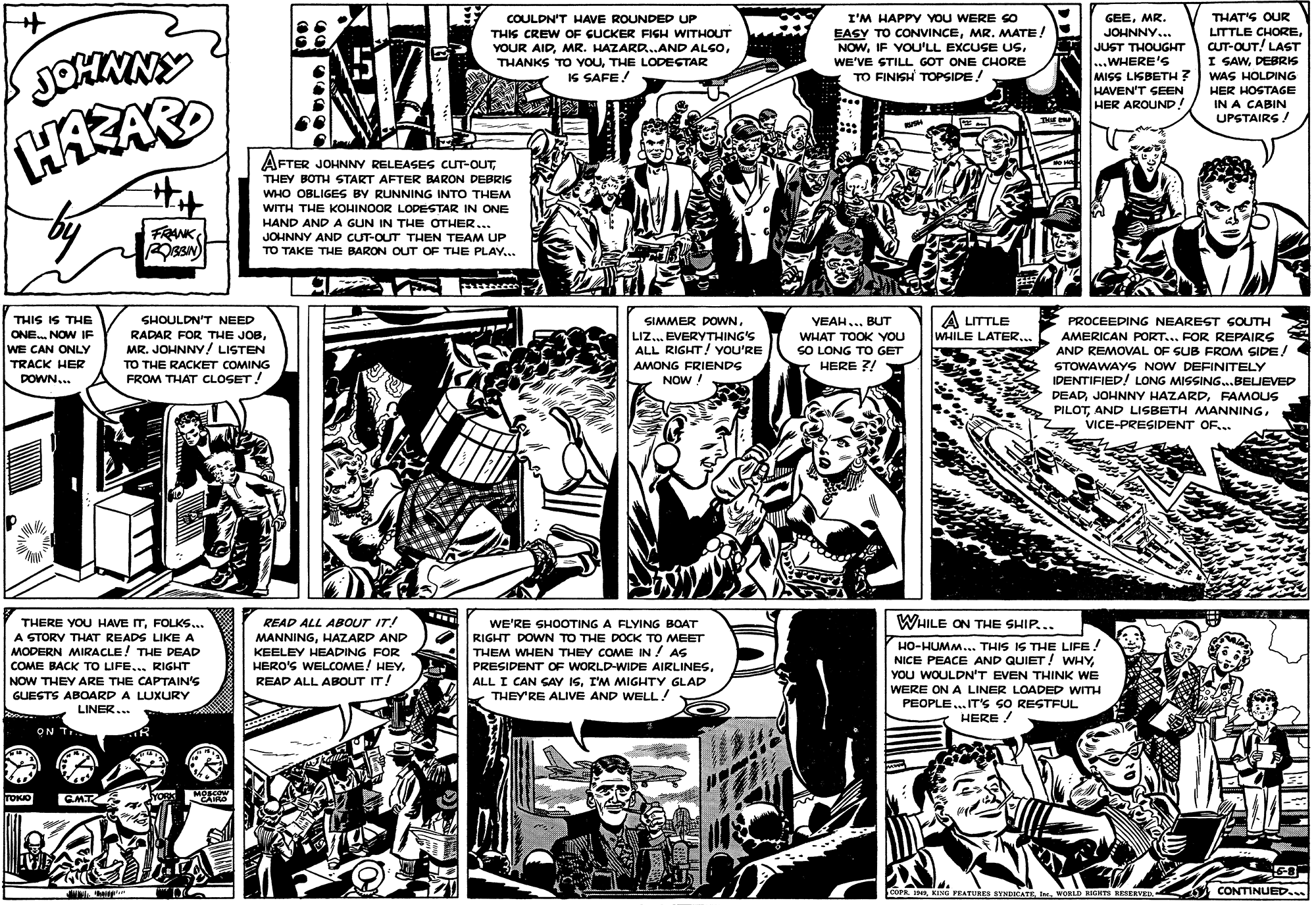 Parallel OCR: I'M HAPPY You WERE so EASY TO CONVINCEMR. MATE! NOWWE'VE STILL GOT ONE CHORE TO FINISH TOPSIDE! THAT'S OUR LITTLE CHORECUT-OUT! LAST I SAWDEBRIS WAS HOLDING COULDN'T HAVE ROUNDED UP GEEMR. THIS CREW OF CUCKER FISH WITHOUT JOHNNY... JOHMNY YOUR AIDTHE LODEGTAR IS SAFE! JUST THOUGHT ...WHERE'S MISS LISBETH ? HAVEN'T SEEN HER AROUND! HER HOSTAGE IN A CABIN UPSTAIRS ! HARAR AFTER JOHNNY RELEASES CUT-OUTTHEY BOTH START AFTER BARON DEBRIS WHO OBLIGES BY RUNNING INTO THEM WITH THE KOHINOOR LODESTAR IN ONE FRANK HAND AND A GUN IN THE OTHER. JOHNNY AND CUT-OUT THEN TEAM UP TO TAKE THE BARON OUT OF THE PLAY...A LITTLE WHILE LATER... THIS IS THE ONE. NOW IF WE CAN ONLY TRACK HER DOWN.. SIMMER DOWNLIZ... EVERYTHING'S ALL RIGHT! YOU'RE AMONG FRIENDS NOW ! SHOULDN'T NEED VEAH... BUT WHAT TOOK YOU SO LONG TO GET HERE ?/ PROCEEDING NEAREST SOUTH AMERICAN PORT... FOR REPAIRS AND REMOVAL OF SUB FROM SIDE! RADAR FOR THE JOBMR. JOHNNY ! LISTEN TO THE RACKET COMING STOWAWAYS NOW DEFINITELY IDENTIFIED! LONG MISSING...BELIEVED DEADFAMOUS PILOTVICE-PRESIDENT OF.. FROM THAT CLOSET! READ ALL ABOUT IT! WHILE ON THE SHIP... THERE YOU HAVE ITFOLKS.. A STORV THAT READS LIKE A MODERN MIRACLE! THE DEAD WE'RE SHOOTING A FLYING BOAT MANNINGHAZARD AND RIGHT DOWN TO THE DOCK TO MEET KEELEY HEADING FOR HERO'S WELCOME! HEY. READ ALL ABOUT IT! THEM WHEN THEY COME IN / AS PRESIDENT OF WORLD-WIDE AIRLINESI'M MIGHTY GLAD THEY'RE ALIVE AND WELL! HO-HUMM... THIS IS THE LIFE! NICE PEACE AND QUIET! WHYYOU WOULDN'T EVEN THINK WE COME BACK TO LIFE... RIGHT NOW THEY ARE THE CAPTAIN'S GUESTS ABOARD A LUXURY - LINER... WERE ON A LINER LOADED WITH PEOPLE. IT'S SO RESTFUL HERE ! ON T TOKO GMT KORK MOSCOW cora.WORLD NIGHTS RESERVED CONTINUED.. I'M HAPPY You WERE so EASY TO CONVINCEMR. MATE! NOWIF VOU'LL EXCUSE USWE'VE STILL GOT ONE CHORE TO FINISH TOPSIDE! THAT'S OUR LITTLE CHORECUT-OUT! LAST I SAWDEBRIS WAS HOLDING COULDN'T HAVE ROUNDED UP GEEMR. THIS CREW OF CUCKER FISH WITHOUT JOHNNY... JOHMNY YOUR AIDMR. HAZARD...AND ALGOTHANKS TO YouTHE LODEGTAR IS SAFE! JUST THOUGHT ...WHERE'S MISS LISBETH ? HAVEN'T SEEN HER AROUND! HER HOSTAGE IN A CABIN UPSTAIRS ! HARAR AFTER JOHNNY RELEASES CUT-OUTTHEY BOTH START AFTER BARON DEBRIS WHO OBLIGES BY RUNNING INTO THEM WITH THE KOHINOOR LODESTAR IN ONE FRANK HAND AND A GUN IN THE OTHER. JOHNNY AND CUT-OUT THEN TEAM UP TO TAKE THE BARON OUT OF THE PLAY...A LITTLE WHILE LATER... THIS IS THE ONE. NOW IF WE CAN ONLY TRACK HER DOWN.. SIMMER DOWNLIZ... EVERYTHING'S ALL RIGHT! YOU'RE AMONG FRIENDS NOW ! SHOULDN'T NEED VEAH... BUT WHAT TOOK YOU SO LONG TO GET HERE ?/ PROCEEDING NEAREST SOUTH AMERICAN PORT... FOR REPAIRS AND REMOVAL OF SUB FROM SIDE! RADAR FOR THE JOBMR. JOHNNY ! LISTEN TO THE RACKET COMING STOWAWAYS NOW DEFINITELY IDENTIFIED! LONG MISSING...BELIEVED DEADJOHNNY HAZARDFAMOUS PILOTAND LISBETH MANNINGVICE-PRESIDENT OF.. FROM THAT CLOSET! READ ALL ABOUT IT! WHILE ON THE SHIP... THERE YOU HAVE ITFOLKS.. A STORV THAT READS LIKE A MODERN MIRACLE! THE DEAD WE'RE SHOOTING A FLYING BOAT MANNINGHAZARD AND RIGHT DOWN TO THE DOCK TO MEET KEELEY HEADING FOR HERO'S WELCOME! HEY. READ ALL ABOUT IT! THEM WHEN THEY COME IN / AS PRESIDENT OF WORLD-WIDE AIRLINESALL I CAN SAY ISI'M MIGHTY GLAD THEY'RE ALIVE AND WELL! HO-HUMM... THIS IS THE LIFE! NICE PEACE AND QUIET! WHYYOU WOULDN'T EVEN THINK WE COME BACK TO LIFE... RIGHT NOW THEY ARE THE CAPTAIN'S GUESTS ABOARD A LUXURY - LINER... WERE ON A LINER LOADED WITH PEOPLE. IT'S SO RESTFUL HERE ! ON T TOKO GMT KORK MOSCOW cora.KING PEATUAES SYNDATEWORLD NIGHTS RESERVED CONTINUED..