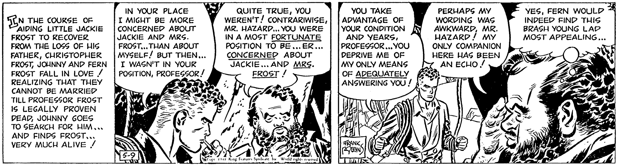 Fiction OCR: IN YOUR PLACE I MIGHT BE MORE CONCERNED ABOUT JACKIE AND MRS. FROST.. THAN ABOUT MYSELF! BUT THEN... I WASN'T IN YOUR POSITIONPROFESSOR! YESFERN WOULD INDEED FIND THIS BRASH YOUNG LAD MOST APPEALING... QUITE TRUEYOU WEREN'T! CONTRARIWISEMR. HAZARD... YOU WERE IN A MOST FORTUNATE POSITION TÖ BE... ER... CONCERNED ABOUT JACKIE ... AND MRS. FROST ! PERHAPS MY WORDING WAS AWKWARDMR. HAZARD! MY YOU TAKE ADVANTAGE OF YOUR CONDITION AND YEARSPROFESSOR... YOU DEPRIVE ME OF MY ONLY MEANS OF ADEQUATELY ANSWERING YOU! IN THE COURSE OF PAIDING LITTLE JACKIE FROST TO RECOVER FROM THE LOSS OF HIS FATHERCHRISTOPHER FROSTJOHNNY AND FERN FROST FALL IN LOVE ! REALIZING THAT THEY CANNOT BE MARRIED TILL PROFESOR FROST IS LEGALLY PROVEN DEADJOHNNY GOES TO SEAKCH FOR HIM... AND FINDS FROSTVERY MUCH ALIVE ! ONLY COMPANION HERE HAS BEEN AN ECHO! FRANKg King faluren Spela ate l Wield rghe rd TNIR IN YOUR PLACE I MIGHT BE MORE CONCERNED ABOUT JACKIE AND MRS. FROST.. THAN ABOUT MYSELF! BUT THEN... I WASN'T IN YOUR POSITIONPROFESSOR! YESFERN WOULD INDEED FIND THIS BRASH YOUNG LAD MOST APPEALING... QUITE TRUEYOU WEREN'T! CONTRARIWISEMR. HAZARD... YOU WERE IN A MOST FORTUNATE POSITION TÖ BE... ER... CONCERNED ABOUT JACKIE ... AND MRS. FROST ! PERHAPS MY WORDING WAS AWKWARDMR. HAZARD! MY YOU TAKE ADVANTAGE OF YOUR CONDITION AND YEARSPROFESSOR... YOU DEPRIVE ME OF MY ONLY MEANS OF ADEQUATELY ANSWERING YOU! IN THE COURSE OF PAIDING LITTLE JACKIE FROST TO RECOVER FROM THE LOSS OF HIS FATHERCHRISTOPHER FROSTJOHNNY AND FERN FROST FALL IN LOVE ! REALIZING THAT THEY CANNOT BE MARRIED TILL PROFESOR FROST IS LEGALLY PROVEN DEADJOHNNY GOES TO SEAKCH FOR HIM... AND FINDS FROSTVERY MUCH ALIVE ! ONLY COMPANION HERE HAS BEEN AN ECHO! FRANKg King faluren Spela ate l Wield rghe rd TNIR