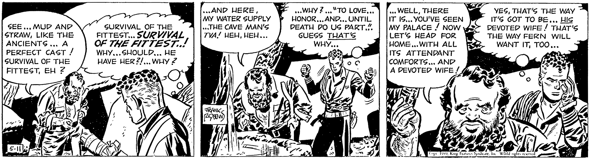 Comics OCR: ..AND HERE MY WATER SUPPLY ..THE CAVE MAN'S TVA! HEHHEH... ...WHY ? ..."TO LOVE... HONOR.. AND... UNTIL DEATH DO US PART.". GUESS THAT'S WHY... .. WELLTHERE IT 1S... YOU'VE SEEN MY PALACE ! NOW LET'S HEAD FOR HOME...WITH ALL YESTHAT'S THE WAY IT'S GOT TO BE... HIS DEVOTED WIFE! THAT'S SEE ... MUD AND SURVIVAL OF THE FITTEST.. SURVIVAL OF THE FITTEST..! STRAWLIKE THE THE WAY FERN WILL WANT ITTOo... ANCIENTS ... A PERFECT CAST ! SURVIVAL OF THE FITTESTEH ? WHY...SHOULD... HE HAVE HER?!.. WHY ? ITS ATTENDANT COMFORTS... AND A DEVOTED WIFE! FRANK 191hn wa ..AND HERE MY WATER SUPPLY ..THE CAVE MAN'S TVA! HEHHEH... ...WHY ? ..."TO LOVE... HONOR.. AND... UNTIL DEATH DO US PART.". GUESS THAT'S WHY... .. WELLTHERE IT 1S... YOU'VE SEEN MY PALACE ! NOW LET'S HEAD FOR HOME...WITH ALL YESTHAT'S THE WAY IT'S GOT TO BE... HIS DEVOTED WIFE! THAT'S SEE ... MUD AND SURVIVAL OF THE FITTEST.. SURVIVAL OF THE FITTEST..! STRAWLIKE THE THE WAY FERN WILL WANT ITTOo... ANCIENTS ... A PERFECT CAST ! SURVIVAL OF THE FITTESTEH ? WHY...SHOULD... HE HAVE HER?!.. WHY ? ITS ATTENDANT COMFORTS... AND A DEVOTED WIFE! FRANK 191Kng feaun Snddehn wa