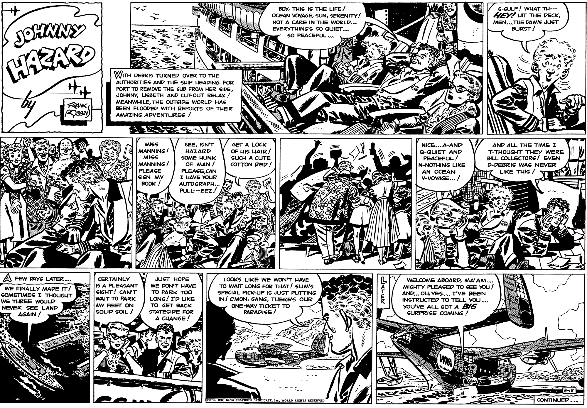 Comic book OCR: BOYTHIS IS THE LIFE/ OCEAN VOYAGESERENITY! NOT A CARE IN THE WORLD... EVERYTHING'S SO QUIET... SO PEACEFUL.. G-GULP! WHAT TH--- HEY! HIT THE DECKMEN...THE DAMS JUST BURST! JOHMNY HAEARD Hit WITH DEBRIS TURNED OVER TO THE AUTHORITIES AND THE SHIP HEADING FOR PORT TO REMOVE THE SUB FROM HER SIDELISBETH AND CUT-OUT RELAX ! FRANK MEANWHILETHE OUTSIDE WORLD HAS BEEN FLOODED WITH REPORTS OF THEIR AMAZING ADVENTURES ! MISS GEEISN'T HAZARD SOME HUNK OF MAN ! NICE...A-AND GET A LOCK OF HIS HAIR! SUCH A CUTE COTTON RED! AND ALL THE TIME I MANNING! Q-QUIET AND PEACEFUL! N-NOTHING LIKE AN OCEAN V-VOYAGE../ T-THOUGHT THEY WERE BILL COLLECTORS! EVEN D-DEBRIS WAS NEVER LIKE THIS / MISS MANNING ! PLEAGE SIGN MY BOOK ! PLEASECAN I HAVE YOUR AUTOGRAPH.. PULL---EEZ A FEW PAYS LATER. CERTAINLY IS A PLEASANT SIGHT! CAN'T WAIT TO PARK MY FEET ON SOLID SOIL / JUST HOPE LOOKS LIKE WE WON'T HAVE TO WAIT LONG FOR THAT! SLIM'S SPECIAL PICK-UP IS JUST PUTTING IN! C'MONTHERE'S OUR ONE-WAY TICKET TO PARADISE! WELCOME ABOARDMA'AM... MIGHTY PLEASED TO SEE YOU! AND... OHI'VE BEEN INSTRUCTED TO TELL YOU.. YOU'VE ALL GOT A BIG SURPRISE cOMING ! WE DON'T HAVE WE FINALLY MADE IT! SOMETIMES I THOUGHT WE THREE WOULD NEVER SEE LAND AGAIN/ TO PARK TO LONG! I'D LIKE TO GET BACK STATESIDE RFOR A CHANGE! WHA 5-15 COP MIWORLD HIGHTE NESERVED CONTINUED.... BOYTHIS IS THE LIFE/ OCEAN VOYAGESERENITY! NOT A CARE IN THE WORLD... EVERYTHING'S SO QUIET... SO PEACEFUL.. G-GULP! WHAT TH--- HEY! HIT THE DECKMEN...THE DAMS JUST BURST! JOHMNY HAEARD Hit WITH DEBRIS TURNED OVER TO THE AUTHORITIES AND THE SHIP HEADING FOR PORT TO REMOVE THE SUB FROM HER SIDELISBETH AND CUT-OUT RELAX ! FRANK MEANWHILETHE OUTSIDE WORLD HAS BEEN FLOODED WITH REPORTS OF THEIR AMAZING ADVENTURES ! MISS GEEISN'T HAZARD SOME HUNK OF MAN ! NICE...A-AND GET A LOCK OF HIS HAIR! SUCH A CUTE COTTON RED! AND ALL THE TIME I MANNING! Q-QUIET AND PEACEFUL! N-NOTHING LIKE AN OCEAN V-VOYAGE../ T-THOUGHT THEY WERE BILL COLLECTORS! EVEN D-DEBRIS WAS NEVER LIKE THIS / MISS MANNING ! PLEAGE SIGN MY BOOK ! PLEASECAN I HAVE YOUR AUTOGRAPH.. PULL---EEZ A FEW PAYS LATER. CERTAINLY IS A PLEASANT SIGHT! CAN'T WAIT TO PARK MY FEET ON SOLID SOIL / JUST HOPE LOOKS LIKE WE WON'T HAVE TO WAIT LONG FOR THAT! SLIM'S SPECIAL PICK-UP IS JUST PUTTING IN! C'MONTHERE'S OUR ONE-WAY TICKET TO PARADISE! WELCOME ABOARDMA'AM... MIGHTY PLEASED TO SEE YOU! AND... OHI'VE BEEN INSTRUCTED TO TELL YOU.. YOU'VE ALL GOT A BIG SURPRISE cOMING ! WE DON'T HAVE WE FINALLY MADE IT! SOMETIMES I THOUGHT WE THREE WOULD NEVER SEE LAND AGAIN/ TO PARK TO LONG! I'D LIKE TO GET BACK STATESIDE RFOR A CHANGE! WHA 5-15 COP MIKINGTEATURES STNDICATEWORLD HIGHTE NESERVED CONTINUED....