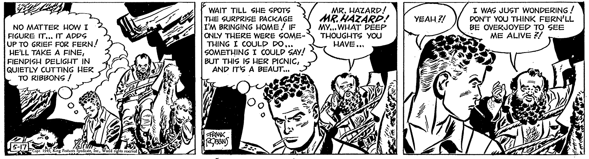 Mammal OCR: MR. HAZARD! MR. HAZARD! MY... WHAT DEEP I WAS JUST WONDERING ! DON'T YOU THINK FERN'LL BE OVERJOYED TO SEE ME ALIVE Z/ WAIT TILL SHE SPOTS YEAH ?! NO MATTER HOW I FIGURE IT... IT ADDS UP TO GRIEF FOR FERN! HE'LL TAKE A FINEFIENDISH DELIGHT IN QUIETLY CUTTING HER TO RIBBONS ! THE SURPRISE PACKAGE I'M BRINGING HOME! IF ONLY THERE WERE SOME- THING I COULD DO... SOMETHING I COULD SAY! BUT THIS IS HER PICNICAND ITS A BEAUT... THOUGHTS YOU HAVE... FRAK 5-17 A Faya a.nga MR. HAZARD! MR. HAZARD! MY... WHAT DEEP I WAS JUST WONDERING ! DON'T YOU THINK FERN'LL BE OVERJOYED TO SEE ME ALIVE Z/ WAIT TILL SHE SPOTS YEAH ?! NO MATTER HOW I FIGURE IT... IT ADDS UP TO GRIEF FOR FERN! HE'LL TAKE A FINEFIENDISH DELIGHT IN QUIETLY CUTTING HER TO RIBBONS ! THE SURPRISE PACKAGE I'M BRINGING HOME! IF ONLY THERE WERE SOME- THING I COULD DO... SOMETHING I COULD SAY! BUT THIS IS HER PICNICAND ITS A BEAUT... THOUGHTS YOU HAVE... FRAK 5-17 A Faya a.nga