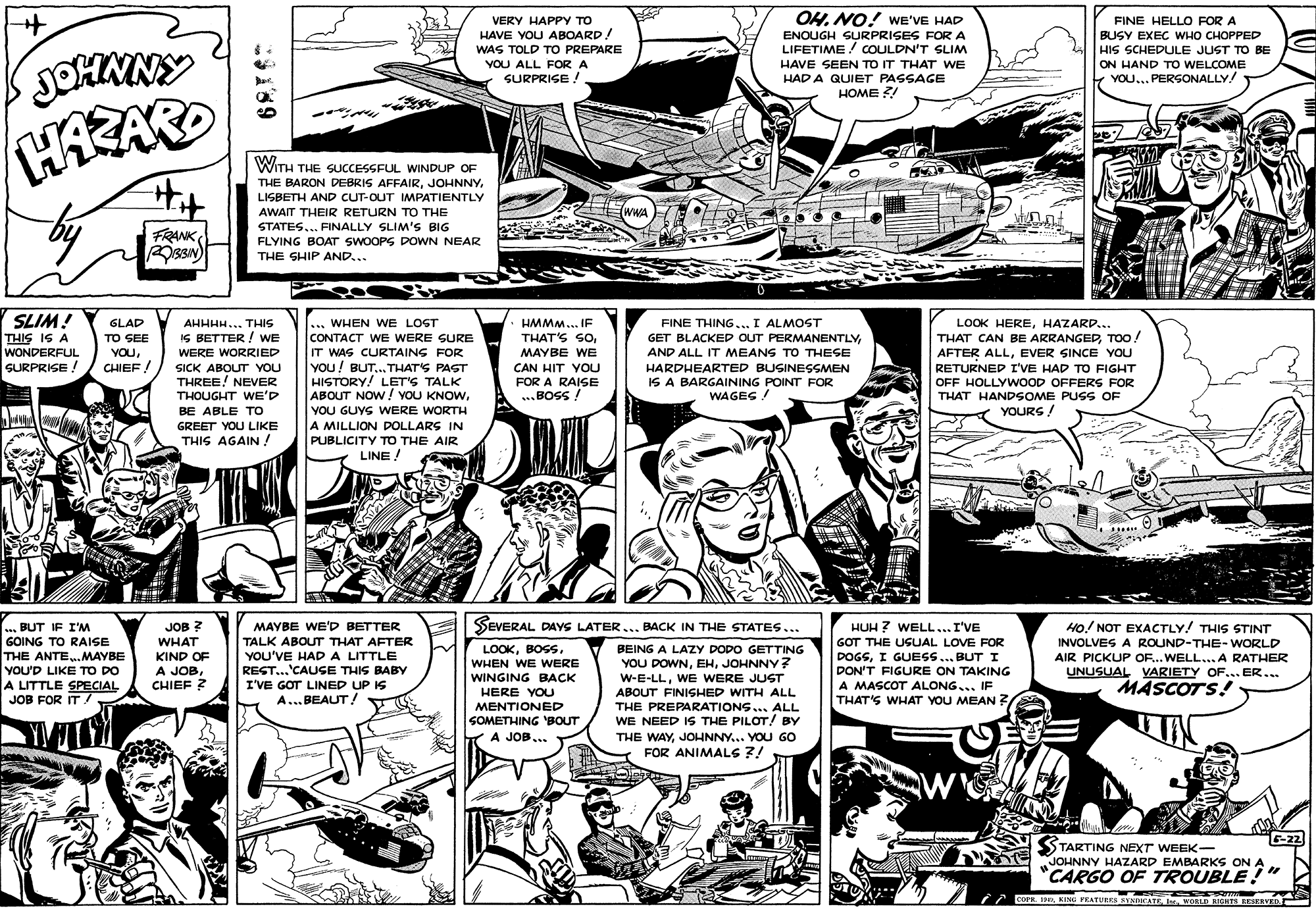 Publication OCR: VERY HAPPY TO OH. NO! WE'VE HAD FINE HELLO FOR A BUSY EXEC WHO CHOPPED HAVE YOU ABOARD! ENOUGH SURPRISES FORA LIFETIME! COULDN'T SLIM WAS TOLD TO PREPARE HIS SCHEDULE JUST TO BE JOHMNY ON HAND TO WELCOME Y YOU... PERSONALLY YOU ALL FOR A HAVE SEEN TO IT THAT WE HAD A QUIET PASSAGE HOME ?! SURPRISE ! WITH THE SUCCESSFUL WINDUP OF Hit THE BARON DEBRIS AFFAIRLISBETH AND CUT-OUT IMPATIENTLY WWA AWAIT THEIR RETURN TD THE STATES... FINALLY SLIM'S BIG FRANK FLYING BOAT SWOOPS DOWN NEAR THE SHIP AND... SLIM! ... WHEN WE LOST CONTACT WE WERE SURE GLAD AHHHH... THIS HMMM... IF FINE THING...I ALMOST THAT'S SOMAYBE WE LOOK HEREHAZARD... THAT CAN BE ARRANGEDTOO! AFTER ALLEVER SINCE YOU TO SEE THIS IS A WONDERFUL SURPRISE IS BETTER ! WE WERE WORRIED GET BLACKED OUT PERMANENTLYIT WAS CURTAING FOR YOU! BUT.. THAT'S PAGT HISTORY! LET'S TALK ABOUT NOW ! YOU KNOWYOU GUYS WERE WORTH A MILLION DOLLARS IN YOUCHIEF/ AND ALL IT MEANS TO THESE SICK ABOUT YOU THREE! NEVER THOUGHT WE'D BE ABLE TO GREET YOU LIKE THIS AGAIN ! CAN HIT YOU FOR A RAISE ...BOSS ! HARDHEARTED BUSINESSMEN RETURNED I'VE HAD TO FIGHT IS A BARGAINING POINT FOR WAGES ! OFF HOLLYWOOD OFFERS FOR THAT HANDsOME PUSS OF YOURS/ PUBLICITY TO THE AIR LINE! SEVERAL DAYS LATER... BACK IN THE STATES... .. BUT IF I'M GOING TO RAISE THE ANTE..MAYBE YOUD LIKE TO DO JOB ? MAYBE WE'D BETTER TALK ABOUT THAT AFTER YOU'VE HADA LITTLE REST...'CAUSE THIS BABY I'VE GOT LINED UP IS A...BEAUT! HUH ? WELL...I'VE GOT THE USUAL LOVE FOR DOGSI GUESS. BUT I DON'T FIGURE ON TAKING HO! NOT EXACTLY! THIS STINT WHAT INVOLVES A ROUND-THE- WORLD KIND OF A JOBCHIEF ? LOOKBOSS. WHEN WE WERE WINGING BACK HERE YOU BEING A LAZY DODO GETTING YOU DOWNJOHNNY? W-E-LLWE WERE JUST ABOUT FINISHED WITH ALL AIR PICKUP OF... WELL... A RATHER UNUSUAL VARIETY OF... ER.. MASCOTS! A LITTLE SPECIAL JOB FOR IT. A MASCOT ALONG... IF THAT'S WHAT YOU MEAN ? MENTIONED SOMETHING 'BOUT A JOB... THE PREPARATIONS.. ALL WE NEED 1S THE PILOT/ BY THE WAYJOHNNY... YOU GO Y FOR ANIMALS ?! W TARTING NEXT WEEK- JOHNNY HAZARD EMBARKS ON A.. CARGO OF TROUBLE!" cOFn. 15ORLD RIGHTS ERIERVED *3189 VERY HAPPY TO OH. NO! WE'VE HAD FINE HELLO FOR A BUSY EXEC WHO CHOPPED HAVE YOU ABOARD! ENOUGH SURPRISES FORA LIFETIME! COULDN'T SLIM WAS TOLD TO PREPARE HIS SCHEDULE JUST TO BE JOHMNY ON HAND TO WELCOME Y YOU... PERSONALLY YOU ALL FOR A HAVE SEEN TO IT THAT WE HAD A QUIET PASSAGE HOME ?! SURPRISE ! WITH THE SUCCESSFUL WINDUP OF Hit THE BARON DEBRIS AFFAIRLISBETH AND CUT-OUT IMPATIENTLY WWA AWAIT THEIR RETURN TD THE STATES... FINALLY SLIM'S BIG FRANK FLYING BOAT SWOOPS DOWN NEAR THE SHIP AND... SLIM! ... WHEN WE LOST CONTACT WE WERE SURE GLAD AHHHH... THIS HMMM... IF FINE THING...I ALMOST THAT'S SOMAYBE WE LOOK HEREHAZARD... THAT CAN BE ARRANGEDTOO! AFTER ALLEVER SINCE YOU TO SEE THIS IS A WONDERFUL SURPRISE IS BETTER ! WE WERE WORRIED GET BLACKED OUT PERMANENTLYIT WAS CURTAING FOR YOU! BUT.. THAT'S PAGT HISTORY! LET'S TALK ABOUT NOW ! YOU KNOWYOU GUYS WERE WORTH A MILLION DOLLARS IN YOUCHIEF/ AND ALL IT MEANS TO THESE SICK ABOUT YOU THREE! NEVER THOUGHT WE'D BE ABLE TO GREET YOU LIKE THIS AGAIN ! CAN HIT YOU FOR A RAISE ...BOSS ! HARDHEARTED BUSINESSMEN RETURNED I'VE HAD TO FIGHT IS A BARGAINING POINT FOR WAGES ! OFF HOLLYWOOD OFFERS FOR THAT HANDsOME PUSS OF YOURS/ PUBLICITY TO THE AIR LINE! SEVERAL DAYS LATER... BACK IN THE STATES... .. BUT IF I'M GOING TO RAISE THE ANTE..MAYBE YOUD LIKE TO DO JOB ? MAYBE WE'D BETTER TALK ABOUT THAT AFTER YOU'VE HADA LITTLE REST...'CAUSE THIS BABY I'VE GOT LINED UP IS A...BEAUT! HUH ? WELL...I'VE GOT THE USUAL LOVE FOR DOGSI GUESS. BUT I DON'T FIGURE ON TAKING HO! NOT EXACTLY! THIS STINT WHAT INVOLVES A ROUND-THE- WORLD KIND OF A JOBCHIEF ? LOOKBOSS. WHEN WE WERE WINGING BACK HERE YOU BEING A LAZY DODO GETTING YOU DOWNJOHNNY? W-E-LLWE WERE JUST ABOUT FINISHED WITH ALL AIR PICKUP OF... WELL... A RATHER UNUSUAL VARIETY OF... ER.. MASCOTS! A LITTLE SPECIAL JOB FOR IT. A MASCOT ALONG... IF THAT'S WHAT YOU MEAN ? MENTIONED SOMETHING 'BOUT A JOB... THE PREPARATIONS.. ALL WE NEED 1S THE PILOT/ BY THE WAYJOHNNY... YOU GO Y FOR ANIMALS ?! W TARTING NEXT WEEK- JOHNNY HAZARD EMBARKS ON A.. CARGO OF TROUBLE!" cOFn. 15KING FRATURRYNDKATRORLD RIGHTS ERIERVED *3189