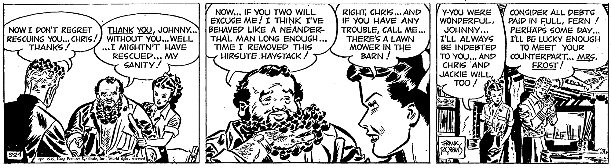 Sharing OCR: THANK YOU. RESCUING YOU..CHRIS!) WITHOUT YOU... WELL ..I MIGHTN'T HAVE RESCUED... MY SANITY! NOWIF YOU TWO WILL EXCUSE ME !I THINK I'VE BEHAVED LIKE A NEANDER- THAL MAN LONG ENOUGH... TIME I REMOVED THIS HIRSUTE.HAYSTACK ! RIGHTCHRIS.. AND IF YOU HAVE ANY TROUBLECALL ME... THERE'S A LAWN MOWER IN THE BARN ! Y-YOU WERE WONDERFULJOHNNY... I'LL ALWAYS BE INDEBTED CONSIDER ALL DEBTS PAID IN FULLFERN ! PERHAPS SOME DAY... I'LL BE LUCKY ENOUGH TO MEET YOUR COUNTERPART.. MRS. FROST! NOW I DON'T REGRET THANKS! TO YOU.. AND CHRIS 'AND JACKIE WILLTOO! TRANK 524 r 199. WorM igs re THANK YOU. RESCUING YOU..CHRIS!) WITHOUT YOU... WELL ..I MIGHTN'T HAVE RESCUED... MY SANITY! NOWIF YOU TWO WILL EXCUSE ME !I THINK I'VE BEHAVED LIKE A NEANDER- THAL MAN LONG ENOUGH... TIME I REMOVED THIS HIRSUTE.HAYSTACK ! RIGHTCHRIS.. AND IF YOU HAVE ANY TROUBLECALL ME... THERE'S A LAWN MOWER IN THE BARN ! Y-YOU WERE WONDERFULJOHNNY... I'LL ALWAYS BE INDEBTED CONSIDER ALL DEBTS PAID IN FULLFERN ! PERHAPS SOME DAY... I'LL BE LUCKY ENOUGH TO MEET YOUR COUNTERPART.. MRS. FROST! NOW I DON'T REGRET THANKS! TO YOU.. AND CHRIS 'AND JACKIE WILLTOO! TRANK 524 r 199Krg Fentue Spadkale. WorM igs re