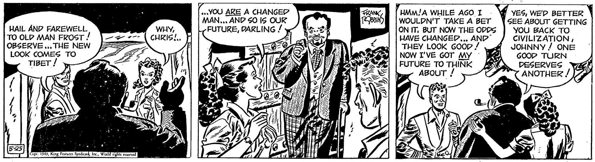 Illustration OCR: ..YOU ARE A CHANGED MAN... AND SO IS OUR FUTUREDARLING! HMM!A WHILE AGO I WOULDN'T TAKE A BET ON ITBUT NOW THE ODDS HAVE CHANGEDAND THEY LOOK GOOD! NOW I'VE GOT MY FUTURE TO THINK ABOUT ! FRANKHAIL AND FAREWELL TO OLD MAN FROST ! OBSERVE.. THE NEW LOOK COMES TO TIBET ! YESWE'D BETTER SEE ABOUT GETTING YOU BACK TO CIVILIZATIONJOHNNY! ONE GOOD TURN DESERVES YANOTHER! WHYCHRIS!.. 5-25 CopeWodd ghts reerved ..YOU ARE A CHANGED MAN... AND SO IS OUR FUTUREDARLING! HMM!A WHILE AGO I WOULDN'T TAKE A BET ON ITBUT NOW THE ODDS HAVE CHANGEDAND THEY LOOK GOOD! NOW I'VE GOT MY FUTURE TO THINK ABOUT ! FRANKHAIL AND FAREWELL TO OLD MAN FROST ! OBSERVE.. THE NEW LOOK COMES TO TIBET ! YESWE'D BETTER SEE ABOUT GETTING YOU BACK TO CIVILIZATIONJOHNNY! ONE GOOD TURN DESERVES YANOTHER! WHYCHRIS!.. 5-25 CopeKing Features SyndicanWodd ghts reerved