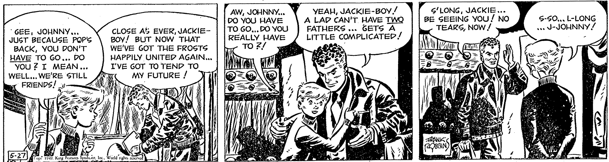 Comics OCR: AWJOHNNY.. DO YOU HAVE TO GO... DO YOU REALLY HAVE TO ?! YEAHJACKIE-BOY! A LAD CAN'T HAVE TWQ FATHERS .. GETS A LITTLE COMPLICATED! S'LONGJACKIE... BE SEEING YOU! NO TEARSNOW! 5-S0... L-LONG ... J-JOHNNY! GEEJOHNNY... JUST BECAUSE POPS BACKYOU DON'T HAVE TO Go... DO YOU ? I MEAN... WELL... WE'RE STILL FRIENDS! CLOSE AS EVERJACKIE- BOY! BUT NOW THAT WE'VE GOT THE FROSTS HAPPILY UNITED AGAIN... I'VE GOT TO TEND TO MY FUTURE ! TRANK 5-27 AWJOHNNY.. DO YOU HAVE TO GO... DO YOU REALLY HAVE TO ?! YEAHJACKIE-BOY! A LAD CAN'T HAVE TWQ FATHERS .. GETS A LITTLE COMPLICATED! S'LONGJACKIE... BE SEEING YOU! NO TEARSNOW! 5-S0... L-LONG ... J-JOHNNY! GEEJOHNNY... JUST BECAUSE POPS BACKYOU DON'T HAVE TO Go... DO YOU ? I MEAN... WELL... WE'RE STILL FRIENDS! CLOSE AS EVERJACKIE- BOY! BUT NOW THAT WE'VE GOT THE FROSTS HAPPILY UNITED AGAIN... I'VE GOT TO TEND TO MY FUTURE ! TRANK 5-27