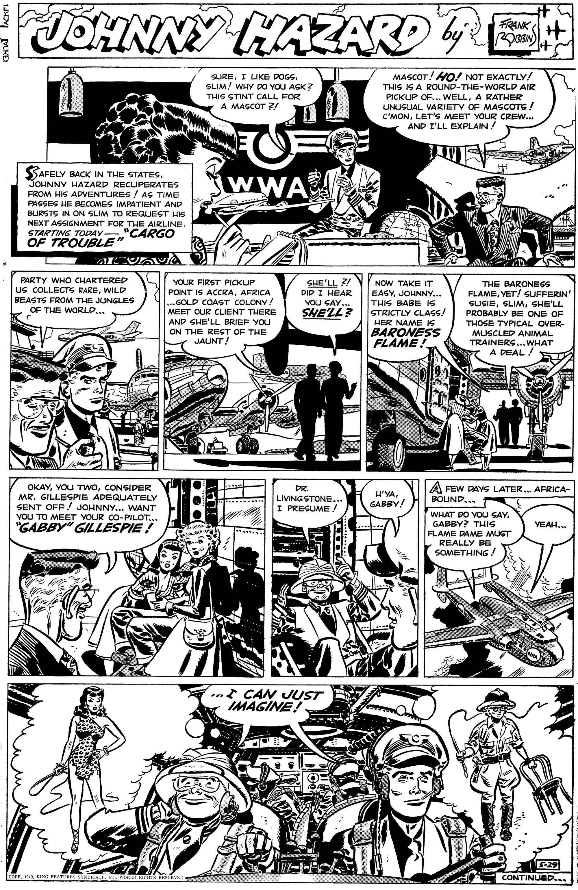 Line OCR: JOHNNY HAZARD 4 FRANKH MASCOT! HO! NOT EXACTLY! THIS IS A ROUND-THE-WORLD AIR PICKUP OF... WELLA RATHER UNUSUAL VARIETY OF MASCOTS! C'MONLET'S MEET YOUR CREW... AND I'LL EXPLAIN! SUREI LIKE DOGS. SLIM! WHY DO YOU ASK? THIS STINT CALL FOR A MASCOT ?/ SAR SAFELY BACK IN THE STATESJOHNNY HAZARD RECUPERATES FROM HIS ADVENTURES! AS TIME wWA PASSES HE BECOMES IMPATIENT AND BURSTS IN ON SLIM TO REGQUEST HIS NEXT ASSIGNMENT FOR THE AIRLINE. STARTING TODAY "CARGO OF TROUBLE" PARTY WHO CHARTERED YOUR FIRST PICKUP SHE'LL NOW TAKE IT EASYJOHNNY... THIS BABE IS STRICTLY CLASS! HER NAME IS BARONESS FLAME! us COLLECTS RAREWILD BEASTS FROM THE JUNGLES OF THE WORLD... POINT IS ACCRAAFRICA ... GOLD COAST COLONY! MEET OUR CLIENT THERE THE BARONESS FLAMEYET! GUFFERIN SUSIESHE'LL DID I HEAR YOU SAY.. SHE'LL? PROBABLY BE ONE OF AND SHE'LL BRIEF YOU THOSE TYPICAL OVER- ON THE REST OF THE MUSCLED ANIMAL TRAINERS...WHAT A DEAL ! JAUNT! OKAYCONSIDER MR. GILLESPIE ADEQUATELY SENT OFF ! JOHNNY... WANT DR. LIVINGSTONE... I PRESUME. H'YAGABBY! A FEW DAYS LATER. AFRICA- BOUND... WHAT DO YOU SAYGABBY? THIS FLAME DAME MUST REALLY BE SOMETHING! YOU TO MEET YOUR CO-PILOT... "GABBY" GILLESPIE ! YEAH.. ...* CAN UUST IMAGINE! -29 COPE. 4A KING FEATURES SYNDKATKWoL KKITS REERYED CONTINUED.. JOHNNY HAZARD 4 FRANKH MASCOT! HO! NOT EXACTLY! THIS IS A ROUND-THE-WORLD AIR PICKUP OF... WELLA RATHER UNUSUAL VARIETY OF MASCOTS! C'MONLET'S MEET YOUR CREW... AND I'LL EXPLAIN! SUREI LIKE DOGS. SLIM! WHY DO YOU ASK? THIS STINT CALL FOR A MASCOT ?/ SAR SAFELY BACK IN THE STATESJOHNNY HAZARD RECUPERATES FROM HIS ADVENTURES! AS TIME wWA PASSES HE BECOMES IMPATIENT AND BURSTS IN ON SLIM TO REGQUEST HIS NEXT ASSIGNMENT FOR THE AIRLINE. STARTING TODAY "CARGO OF TROUBLE" PARTY WHO CHARTERED YOUR FIRST PICKUP SHE'LL NOW TAKE IT EASYJOHNNY... THIS BABE IS STRICTLY CLASS! HER NAME IS BARONESS FLAME! us COLLECTS RAREWILD BEASTS FROM THE JUNGLES OF THE WORLD... POINT IS ACCRAAFRICA ... GOLD COAST COLONY! MEET OUR CLIENT THERE THE BARONESS FLAMEYET! GUFFERIN SUSIESHE'LL DID I HEAR YOU SAY.. SHE'LL? PROBABLY BE ONE OF AND SHE'LL BRIEF YOU THOSE TYPICAL OVER- ON THE REST OF THE MUSCLED ANIMAL TRAINERS...WHAT A DEAL ! JAUNT! OKAYYOU TWOCONSIDER MR. GILLESPIE ADEQUATELY SENT OFF ! JOHNNY... WANT DR. LIVINGSTONE... I PRESUME. H'YAGABBY! A FEW DAYS LATER. AFRICA- BOUND... WHAT DO YOU SAYGABBY? THIS FLAME DAME MUST REALLY BE SOMETHING! YOU TO MEET YOUR CO-PILOT... "GABBY" GILLESPIE ! YEAH.. ...* CAN UUST IMAGINE! -29 COPE. 4A KING FEATURES SYNDKATKWoL KKITS REERYED CONTINUED..