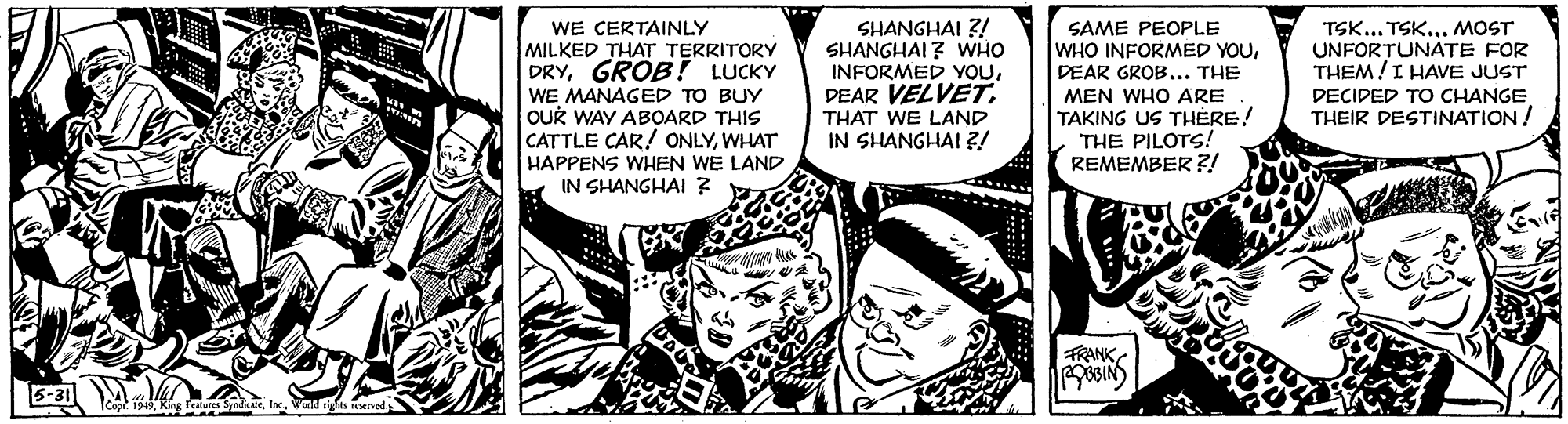Publication OCR: WE CERTAINLY MILKED THAT TERRITORY DRYGROB! LUCKY WE MANAGED TO BUY OUR WAY ABOARD THIS CATTLE CAR! ONLYWHAT HAPPENS WHEN IN SHANGHAI ? SHANGHAI Z! SHANGHAI ? WHO INFORMED YOUTHAT WE LAND IN SHANGHAI ?! SAME PEOPLE WHO INFORMED YOUDEAR GROB... THE MEN WHO ARE TAKING US THÉRE! THE PILOTS! REMEMBER ?! TSK... TSK... MOST UNFOR?UNÁTE FOR THEM!I HAVE JUST DECIDED TO CHANGE THEIR DESTINATION ! LAND FRANK 8BIN) 5-31 9King Fealure ada WE CERTAINLY MILKED THAT TERRITORY DRYGROB! LUCKY WE MANAGED TO BUY OUR WAY ABOARD THIS CATTLE CAR! ONLYWHAT HAPPENS WHEN IN SHANGHAI ? SHANGHAI Z! SHANGHAI ? WHO INFORMED YOUDEAR VELVETTHAT WE LAND IN SHANGHAI ?! SAME PEOPLE WHO INFORMED YOUDEAR GROB... THE MEN WHO ARE TAKING US THÉRE! THE PILOTS! REMEMBER ?! TSK... TSK... MOST UNFOR?UNÁTE FOR THEM!I HAVE JUST DECIDED TO CHANGE THEIR DESTINATION ! LAND FRANK 8BIN) 5-31 9King Fealure ada