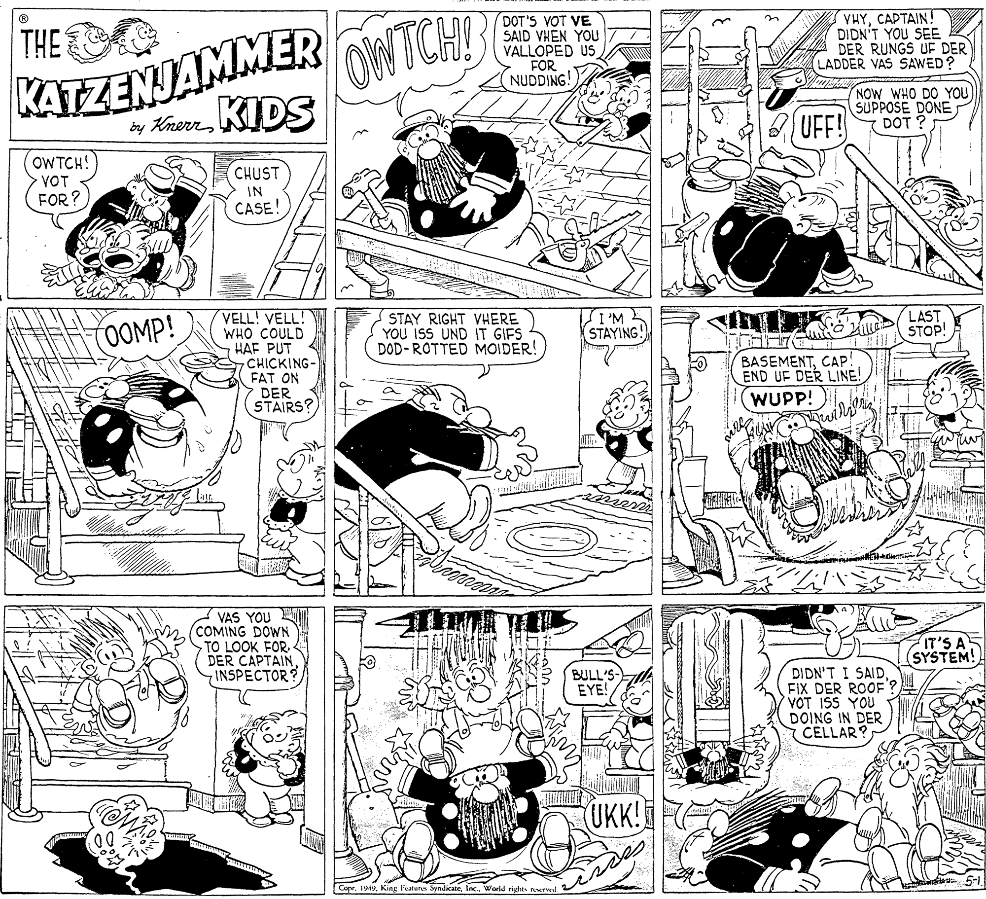 Style OCR: THE KATZENJAMMER KIDS by Krerr DOT'S VOT VE SAID VHEN YOU VALLOPED US FOR NUDDING! OWTCH VHYCAPTAIN! DIDN'T YOU SEE DER RUNGS UF DER LADDER VAS SAWED? NOW WHO DO YOU SUPPOSE DONE DOT ? UFF! OWTCH! VOT CHUST FOR? IN CASE! VELL! VELL! WHO COULD HAF PUT CHICKING- FAT ON DER STAIRS? (0OMP! STAY RIGHT VHERE YOU ISS UND IT GIFS DOD-ROTTED MOIDER! W. I STAYING! LAST STOP! BASEMENTCAP! END UF DER LINE! WUPP! VAS YOU COMING DOWN TO LOOK FOR. DER CAPTAININSPECTOR IT'S A (SYSTEM! BULL'S- EYE! DIDN'T I SAIDFIX DER ROOF'? VOT ISS YOU DOING IN DER CELLAR? UK! CoprInc. World riyhts ervd THE KATZENJAMMER KIDS by Krerr DOT'S VOT VE SAID VHEN YOU VALLOPED US FOR NUDDING! OWTCH VHYCAPTAIN! DIDN'T YOU SEE DER RUNGS UF DER LADDER VAS SAWED? NOW WHO DO YOU SUPPOSE DONE DOT ? UFF! OWTCH! VOT CHUST FOR? IN CASE! VELL! VELL! WHO COULD HAF PUT CHICKING- FAT ON DER STAIRS? (0OMP! STAY RIGHT VHERE YOU ISS UND IT GIFS DOD-ROTTED MOIDER! W. I STAYING! LAST STOP! BASEMENTCAP! END UF DER LINE! WUPP! VAS YOU COMING DOWN TO LOOK FOR. DER CAPTAININSPECTOR IT'S A (SYSTEM! BULL'S- EYE! DIDN'T I SAIDFIX DER ROOF'? VOT ISS YOU DOING IN DER CELLAR? UK! CoprKing l'vatures SyndicMeInc. World riyhts ervd