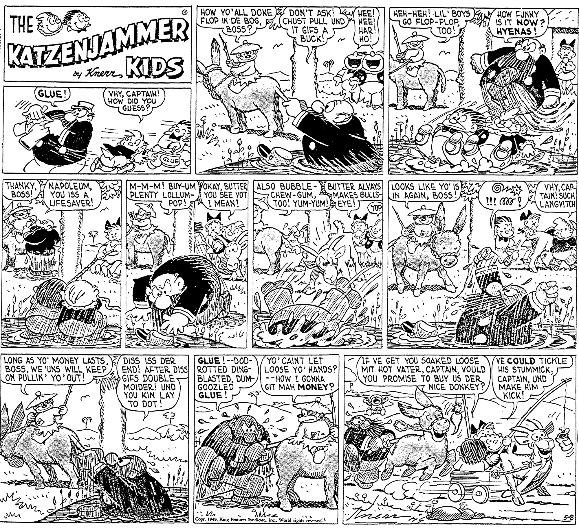 Mammal OCR: THE HOW YO'ALL DONE DON'T ASK! K HEE! HEE! HAR! HO! FLOP IN DE BOGE (CHUST PULL UND IT GIFS A BUCK! HEH-HEH! LIL' BOYS GO FLOP-PLOP TOO! HOW FUNNY IS IT NOW? HYENAS ! BOSS? KATZENJAMMER y Kmerr DS (GLUE! VHYCAPTAIN! HOW DID YOU GUESS THANKYBOSS! NAPOLEUMYOU ISS A LIFESAVER! M-M-M! BUY-UM YOKAYBUTTER/ ALSO BUBBLE-BUTTER ALVAYS LOOKS LIKE YO' ISZY PLENTY LOLLUM- YOU SEE YOT POP! A I MEAN! W VHYCAP- TAIN! SUCH LANGVITCH CHEW-GUMBOSS!E TOO! YUM-YUM! EYE!) !!! ! LONG AS YO' MONEY LASTSKEEP ON PULLIN' YO'OUT! DISS ISS DER END! AFTER DISS ROTTED DING- GIFS DOUBLE MOIDER! UND YOU KIN LAY TO DOT! GLUE!--DOD- YO CAINT LET LOOSE YO' HANDS? BLASTEDDUM-/ --HOW I GONNA GIT MAH MONEY? IF VE GET YOU SOAKED LOOSE MIT HOT VATERVOULD YOU PROMISE TO BUY US DER NICE DONKEY? (YE COULD TICKLE HIS STUMMICKUND MAKE HIM KICK! GOOZLED GLUE wer tore Cope. 1949Inc. World rights reserve THE HOW YO'ALL DONE DON'T ASK! K HEE! HEE! HAR! HO! FLOP IN DE BOGE (CHUST PULL UND IT GIFS A BUCK! HEH-HEH! LIL' BOYS GO FLOP-PLOP TOO! HOW FUNNY IS IT NOW? HYENAS ! BOSS? KATZENJAMMER y Kmerr DS (GLUE! VHYCAPTAIN! HOW DID YOU GUESS THANKYBOSS! NAPOLEUMYOU ISS A LIFESAVER! M-M-M! BUY-UM YOKAYBUTTER/ ALSO BUBBLE-BUTTER ALVAYS LOOKS LIKE YO' ISZY PLENTY LOLLUM- YOU SEE YOT POP! A I MEAN! W VHYCAP- TAIN! SUCH LANGVITCH CHEW-GUMA MAKES BULLS- IN AGAINBOSS!E TOO! YUM-YUM! EYE!) !!! ! LONG AS YO' MONEY LASTSWE 'UNS WILLKEEP ON PULLIN' YO'OUT! DISS ISS DER END! AFTER DISS ROTTED DING- GIFS DOUBLE MOIDER! UND YOU KIN LAY TO DOT! GLUE!--DOD- YO CAINT LET LOOSE YO' HANDS? BLASTEDDUM-/ --HOW I GONNA GIT MAH MONEY? IF VE GET YOU SOAKED LOOSE MIT HOT VATERVOULD YOU PROMISE TO BUY US DER NICE DONKEY? (YE COULD TICKLE HIS STUMMICKUND MAKE HIM KICK! GOOZLED GLUE wer tore Cope. 1949King Features SyndicateInc. World rights reserve