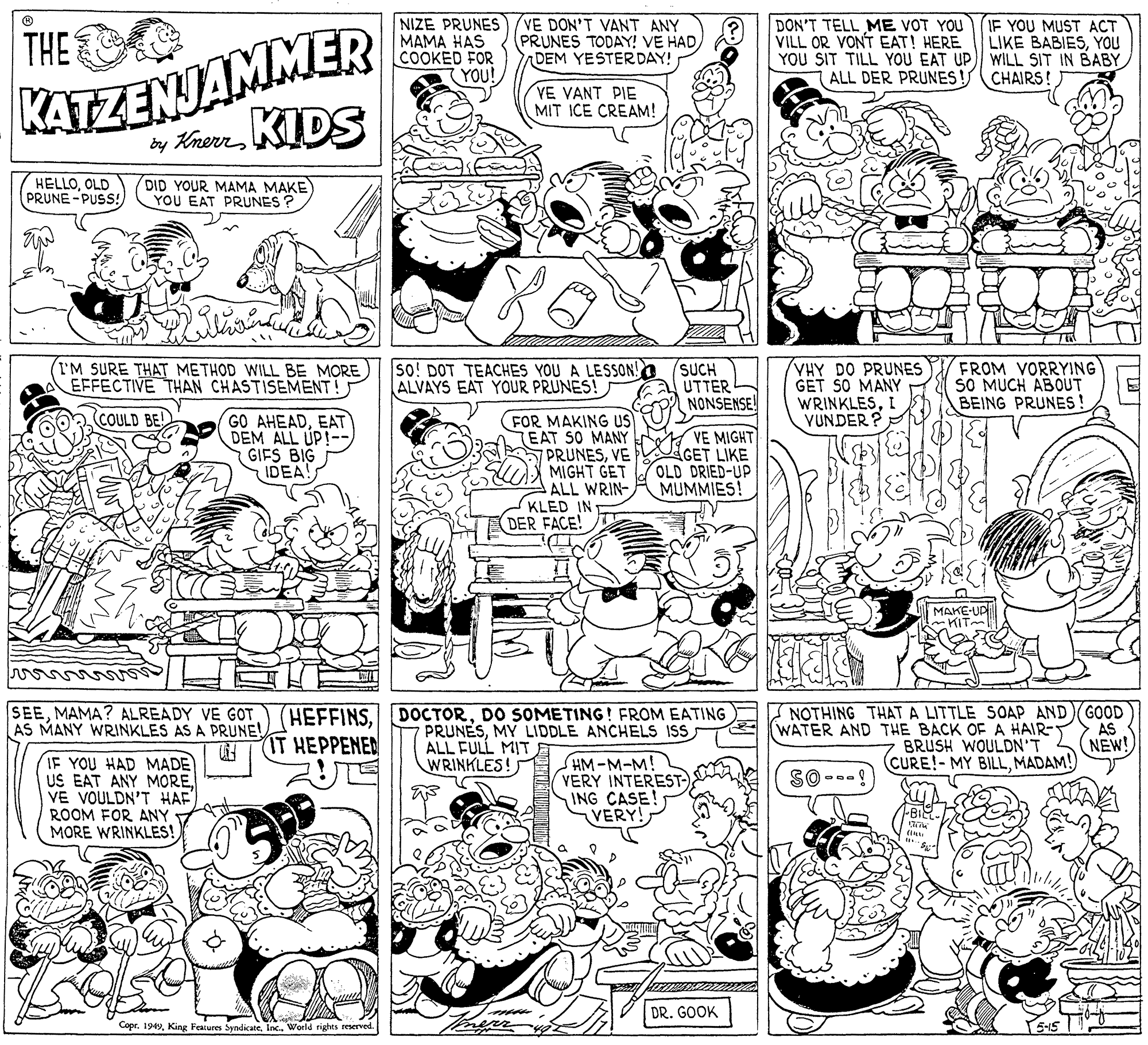 Monochrome OCR: THE NIZE PRUNES MAMA HAS COOKED FOR (YOU! VE DON'T VANT ANY PRUNES TODAY! VE HADDEM YESTER DAY! KATZENJAMMER by KherrKIDS DON'T TELL ME VOT YOU (IF YOU MUST ACT VILL OR VONT EAT! HERE YOU SIT TILL YOU EAT UP) WILL SIT IN BABY ALL DER PRUNES LIKE BABIESYOU CHAIRS! VE VANT PIE MIT ICE CREAM! HELLOOLD PRUNE -PUSS! DID YOUR MAMA MAKE YOU EAT PRUNES ? (I'M SURE THAT METHOD WILL BE MORE EFFECTIVE THAN CHASTISEMENT! so! DOT TEACHES YOU A LESSON! (SUCH UTTER NONSENSE! VHY DO PRUNES GET SO MANY WRINKLESI VUNDER ? FROM VORRYING SO MUCH ABOUT BEING PRUNES! ALVAYS EAT YOUR PRUNES! GO AHEADEAT DEM ALL UP! GIFS BIG IDEA! FOR MAKING US TEAT SO MANY PRUNESVE MIGHT GET ALL WRIN- KLED IN DER FACE! (COULD BE! VE MIGHT GET LIKE OLD DRIED-UP MUMMIES! MAKE-UP ~KIT SEEMAMA? ALREADY VE GOT AS MANY WRINKLES AS A PRUNE! NOTHING THAT A LITTLE SOAP AND GOOD AS NEW! (CURE!-MY BILLMADAM! HEFFINSDO SOMETING! FROM EATING PRUNESMY LIDDLE ANCHELS IS ALL FULL MIT WRINKLES! (WATER AND THE BACK OF A HAIR- BRUSH WOULDN'T IT HEPPENED IF YOU HAD MADE US EAT ANY MOREVE VOULDN'T HAF ROOM FOR ANY MORE WRINKLES! SHM-M-M! VERY INTEREST- ING CASE! VERY! SO --. DR. GOOK CoprInc.. World rights reserved. THE NIZE PRUNES MAMA HAS COOKED FOR (YOU! VE DON'T VANT ANY PRUNES TODAY! VE HADDEM YESTER DAY! KATZENJAMMER by KherrKIDS DON'T TELL ME VOT YOU (IF YOU MUST ACT VILL OR VONT EAT! HERE YOU SIT TILL YOU EAT UP) WILL SIT IN BABY ALL DER PRUNES LIKE BABIESYOU CHAIRS! VE VANT PIE MIT ICE CREAM! HELLOOLD PRUNE -PUSS! DID YOUR MAMA MAKE YOU EAT PRUNES ? (I'M SURE THAT METHOD WILL BE MORE EFFECTIVE THAN CHASTISEMENT! so! DOT TEACHES YOU A LESSON! (SUCH UTTER NONSENSE! VHY DO PRUNES GET SO MANY WRINKLESI VUNDER ? FROM VORRYING SO MUCH ABOUT BEING PRUNES! ALVAYS EAT YOUR PRUNES! GO AHEADEAT DEM ALL UP! GIFS BIG IDEA! FOR MAKING US TEAT SO MANY PRUNESVE MIGHT GET ALL WRIN- KLED IN DER FACE! (COULD BE! VE MIGHT GET LIKE OLD DRIED-UP MUMMIES! MAKE-UP ~KIT SEEMAMA? ALREADY VE GOT AS MANY WRINKLES AS A PRUNE! NOTHING THAT A LITTLE SOAP AND GOOD AS NEW! (CURE!-MY BILLMADAM! HEFFINSDO SOMETING! FROM EATING PRUNESMY LIDDLE ANCHELS IS ALL FULL MIT WRINKLES! (WATER AND THE BACK OF A HAIR- BRUSH WOULDN'T IT HEPPENED IF YOU HAD MADE US EAT ANY MOREVE VOULDN'T HAF ROOM FOR ANY MORE WRINKLES! SHM-M-M! VERY INTEREST- ING CASE! VERY! SO --. DR. GOOK CoprKing Features SyndicateInc.. World rights reserved.