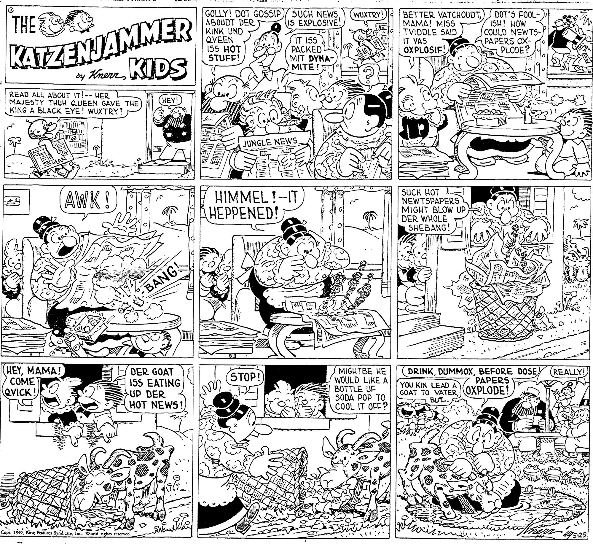 Pattern OCR: THE KATZENJAMMER GOLLY! DOT GOSSIP/ SUCH NEWSABOUDT DER KINK UND QVEEN ISS HOT STUFF! BETTER VATCHOUDT????! MISS TVIDDLE SAID IT VAS OXPLOSIF! DOT'S FOOL- ISH! HOW COULD NEWTS- PAPERS OX- PLODE? WUXTRY! (IS EXPLOSIVE! IT ISS ????ED MIT DYN?MITE! by Knerr DS READ ALL ABOUT IT!-- HER MAJESTY THUH QUEEN GAVE THE KING A BLACK EYE! WUXTRY! HEY! JUNGLE NEWS SUCH HOT NEWTSPAPERS MIGHT BLOW UP DER WHOLE SHEBANG! AWK! HIMMEL!--IT HEPPENED! BANG HEYMAMA! COME QVICK! DER GOAT ISS EATING UP DER HOT NEWS DRINKBEFORE DOSE MIGHTBE HE WOULD LIKE A BOTTLE UF SODA POP TO COOL IT OFF? REALLY! STOP! PAPERS YOU KIN LEAD A GOAT TO VATER OXPLODE! BUT.. Coor'.. THE KATZENJAMMER GOLLY! DOT GOSSIP/ SUCH NEWSABOUDT DER KINK UND QVEEN ISS HOT STUFF! BETTER VATCHOUDT????! MISS TVIDDLE SAID IT VAS OXPLOSIF! DOT'S FOOL- ISH! HOW COULD NEWTS- PAPERS OX- PLODE? WUXTRY! (IS EXPLOSIVE! IT ISS ????ED MIT DYN?MITE! by Knerr DS READ ALL ABOUT IT!-- HER MAJESTY THUH QUEEN GAVE THE KING A BLACK EYE! WUXTRY! HEY! JUNGLE NEWS SUCH HOT NEWTSPAPERS MIGHT BLOW UP DER WHOLE SHEBANG! AWK! HIMMEL!--IT HEPPENED! BANG HEYMAMA! COME QVICK! DER GOAT ISS EATING UP DER HOT NEWS DRINKBEFORE DOSE MIGHTBE HE WOULD LIKE A BOTTLE UF SODA POP TO COOL IT OFF? REALLY! STOP! PAPERS YOU KIN LEAD A GOAT TO VATER OXPLODE! BUT.. CoorKing Festures Syndicate