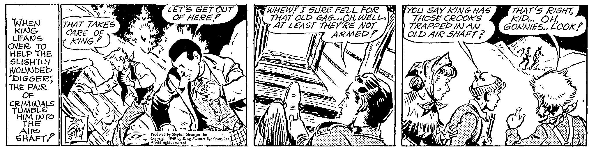 Publication OCR: LET'S GETOUT OF HERE WHEW! I SURE FELL FOR THAT OLD GAG...OHAT LEAST THEY'RE NOT ARMED! TYOU SAY KING HAS THOSE CROOKS TRAPPED IN AN OLD AIR SHAFT? THAT'S RIGHT KID. OHWHEN KING LEANS OVER TO HELP THE SLIGHTLY WOLJNDED DIGGER" THE PAIR OF CRIMINALS TUMBLE 'HIM INTO THE AIR SHAFT. THAT TAKES CARE OF KING. GONNIES. LOOK! Producrd by Stephen Sleunger In. Copyright 199 by King Futuies Stolate. Inc world rights rewined. LET'S GETOUT OF HERE WHEW! I SURE FELL FOR THAT OLD GAG...OHAT LEAST THEY'RE NOT ARMED! TYOU SAY KING HAS THOSE CROOKS TRAPPED IN AN OLD AIR SHAFT? THAT'S RIGHT KID. OHWHEN KING LEANS OVER TO HELP THE SLIGHTLY WOLJNDED DIGGER" THE PAIR OF CRIMINALS TUMBLE 'HIM INTO THE AIR SHAFT. THAT TAKES CARE OF KING. GONNIES. LOOK! Producrd by Stephen Sleunger In. Copyright 199 by King Futuies Stolate. Inc world rights rewined.