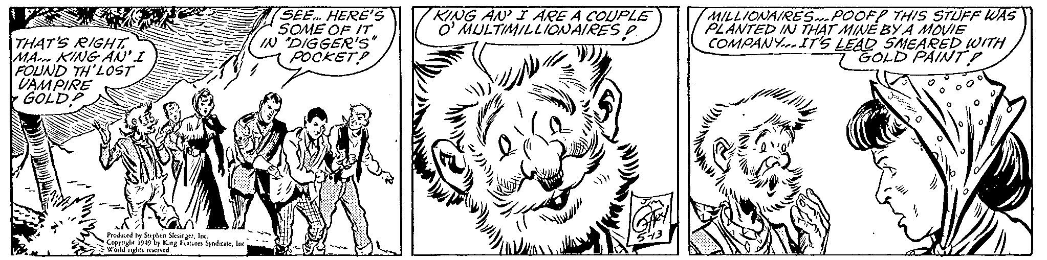 Felidae OCR: SEE HERE'S SOME OF IT. IN DIGGER's POCKET! MILLIONAIRESPOOFP THIS STUFF WAS PLANTED IN THAT MINE BY A MOVIE COMPANY.IT'S LEAD SMEARED WITH GOLD PAINT O' MULTIMILLIONAIRES P THAT'S RIGHT MA KING AN'I FOUND TH'LOST DAMPIRE GOLD! Produed by Strplen Sksingerfot. Coppryle ip9 by King Feres Syndrte ber wwus ened. SEE HERE'S SOME OF IT. IN DIGGER's POCKET! MILLIONAIRESPOOFP THIS STUFF WAS PLANTED IN THAT MINE BY A MOVIE COMPANY.IT'S LEAD SMEARED WITH GOLD PAINT O' MULTIMILLIONAIRES P THAT'S RIGHT MA KING AN'I FOUND TH'LOST DAMPIRE GOLD! Produed by Strplen Sksingerfot. Coppryle ip9 by King Feres Syndrte ber wwus ened.