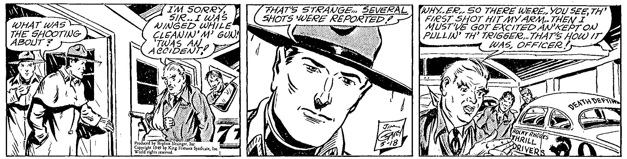 Costume hat OCR: I'M SORRYSIR.I WAS WINGED WHILE ÇLEANIN'M GUN! TWAS THAT'S STRANGE SEVERAL WHY..ER„ SO THERE WERETH' FIRST SHOT HIT MY ARM. THEN I MUST'VE GOT EXCITED AN'KEPT ON PULLIN' TH' TRIGGER. THAT'S HOW IT - WASOFFICER! ACcIDENTe SHOTS WERE REPORTED! WHAT WAS THE SHOOTING ABOUT ? DEATH DEFTIN ROCKY RHODES THRILL ORIVERS Produced by Steplen Sleuingerlnc A 1949 by King Features Syndicateloc Wold rights reived I'M SORRYSIR.I WAS WINGED WHILE ÇLEANIN'M GUN! TWAS THAT'S STRANGE SEVERAL WHY..ER„ SO THERE WEREYOU SEETH' FIRST SHOT HIT MY ARM. THEN I MUST'VE GOT EXCITED AN'KEPT ON PULLIN' TH' TRIGGER. THAT'S HOW IT - WASOFFICER! ACcIDENTe SHOTS WERE REPORTED! WHAT WAS THE SHOOTING ABOUT ? DEATH DEFTIN ROCKY RHODES THRILL ORIVERS Produced by Steplen Sleuingerlnc A 1949 by King Features Syndicateloc Wold rights reived