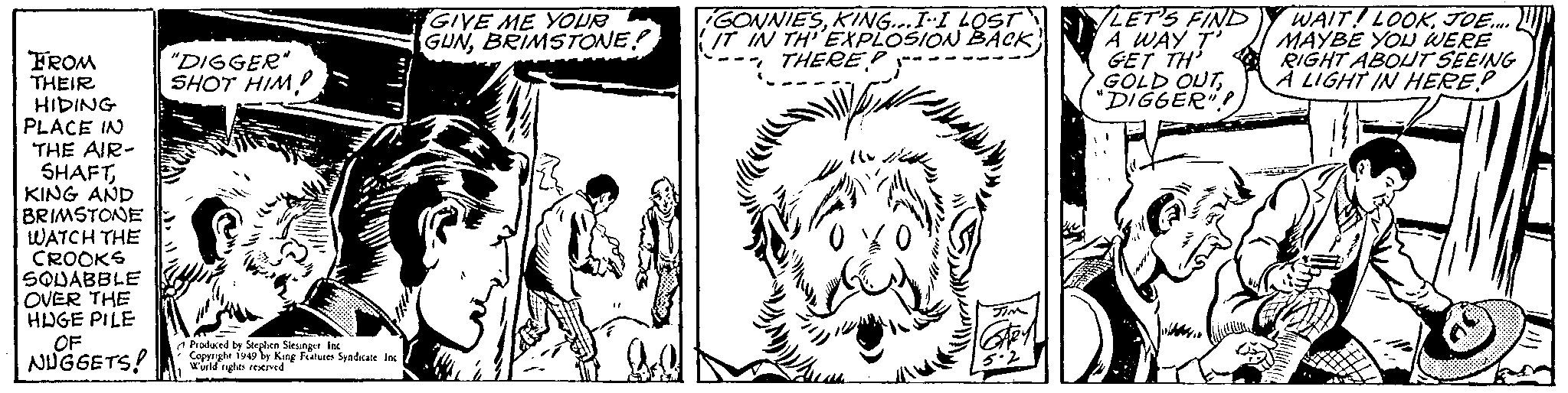 Line OCR: FROM THEIR HIDING PLACE IN THE AIR- SHAFTKING AND BRIMSTONE WATCH THE CROOKS SQUABBLE OVER THE HUGE PILE OF NUGGETS! "DIGGER" SHOT HIM! Produced by Stephen Siesinger Inc Copyright 1949 by King Features Syndicate Inc World rights reserved GIVE ME YOUR GUNBRIMSTONE! ? GONNIESKING... I•I LOST IT IN TH'EXPLOSION BACK) " THERE? /10 10 Tim Stey 5.2 LET'S FIND A WAY T' GET TH' GOLD OUT"DIGGER" WAIT LOOKJOE..... MAYBE YOU WERE RIGHT ABOUT SEEING A LIGHT IN HERE? FROM THEIR HIDING PLACE IN THE AIR SHAFTKING AND BRIMSTONE WATCH THE CROOKS SQUABBLE OVER THE HUGE PILE OF NUGGETS ! " DIGGER " SHOT HIM ! Produced by Stephen Siesinger Inc Copyright 1949 by King Features Syndicate Inc World rights reserved GIVE ME YOUR GUNBRIMSTONE ! ? GONNIESKING ... I • I LOST IT IN TH'EXPLOSION BACK ) " THERE ? / 10 10 Tim Stey 5.2 LET'S FIND A WAY T ' GET TH ' GOLD OUT" DIGGER " WAIT LOOKJOE ..... MAYBE YOU WERE RIGHT ABOUT SEEING A LIGHT IN HERE ?