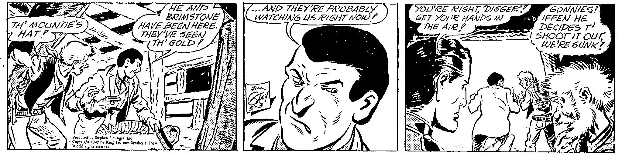 Mammal OCR: TH' MOUNTIE'S HAT! mm L 1/2 HE AND BRIMSTONE HAVE BEEN HERE. THEY'VE SEEN TH' GOLD! Produced by Stephen Slesinger Inc - Copyright 1949 by King Features Syndicate Inc. World rights reserved ...AND THEY'RE PROBABLY WATCHING US RIGHT NOW? JIM Qay YOU'RE RIGHT"DIGGER"! GET YOUR HANDS IN THE AIRP GONNIES! DIFFEN HE DECIDES T SHOOT IT OUTWE'RE SUNK! Wa |\) :// TH ' MOUNTIE'S HAT ! mm L 1/2 HE AND BRIMSTONE HAVE BEEN HERE . THEY'VE SEEN TH ' GOLD ! Produced by Stephen Slesinger Inc - Copyright 1949 by King Features Syndicate Inc. World rights reserved ... AND THEY'RE PROBABLY WATCHING US RIGHT NOW ? JIM Qay YOU'RE RIGHT" DIGGER " ! GET YOUR HANDS IN THE AIRP GONNIES ! DIFFEN HE DECIDES T SHOOT IT OUTWE'RE SUNK ! Wa | ) : //