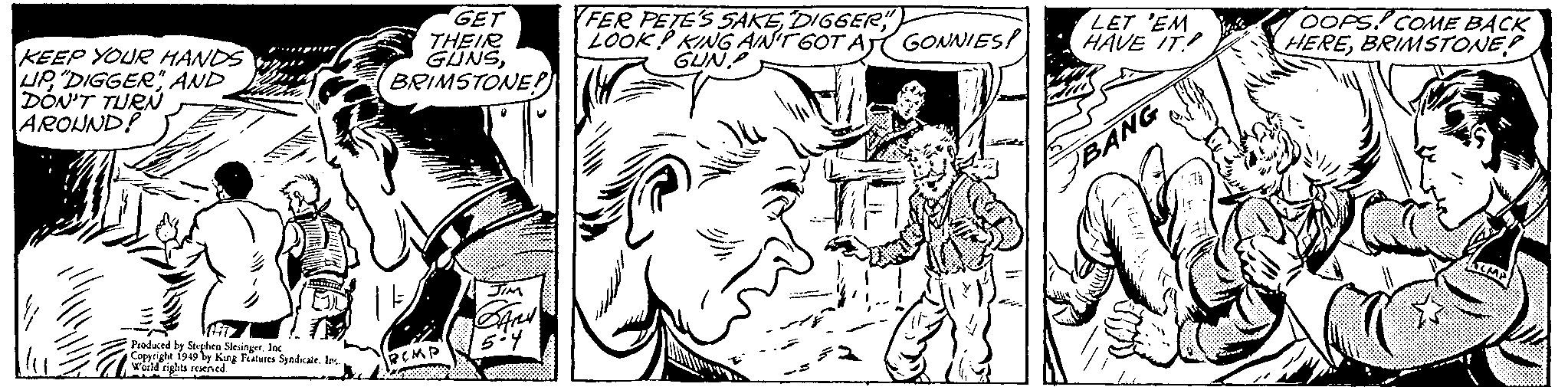 Organism OCR: KEEP YOUR HANDS UP"DIGGER" AND DON'T TURN AROUND! Produced by Stephen Slesinger. Inc Copyright 1949 by King Features Syndicate. In... World rights reserved. GET THEIR GUNSBRIMSTONE! RCMP JIM SAny 5-4 FER PETE'S SAKE DIGGER LOOK! KING AIN'T GOT AJ GUN. GONNIES! LET 'EM HAVE IT! BANG OOPS! COME BACK HEREBRIMSTONE? KEEP YOUR HANDS UP" DIGGER " AND DON'T TURN AROUND ! Produced by Stephen Slesinger . Inc Copyright 1949 by King Features Syndicate . In ... World rights reserved . GET THEIR GUNSBRIMSTONE ! RCMP JIM SAny 5-4 FER PETE'S SAKE DIGGER LOOK ! KING AIN'T GOT AJ GUN . GONNIES ! LET ' EM HAVE IT ! BANG OOPS ! COME BACK HEREBRIMSTONE ?