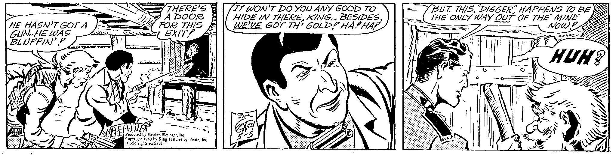 Comic book OCR: HE HASN'T GOT A GUN. HE WAS BLUFFIN'TIENTER THERE'S A DOOR FOR THIS EXIT? Produced by Stephen SlesingerInc Copyright 1949 by King Features Syndicate. Inc World rights reserved. TIT WON'T DO YOU ANY GOOD TO HIDE IN THEREWE'VE GOT TH GOLD? HAPHAP BUT THIS"DIGGER" HAPPENS TO BE THE ONLY WAY OUT OF THE MINE NOW! HUH? FLAIP HE HASN'T GOT A GUN . HE WAS BLUFFIN 'TIENTER THERE'S A DOOR FOR THIS EXIT ? Produced by Stephen SlesingerInc Copyright 1949 by King Features Syndicate . Inc World rights reserved . TIT WON'T DO YOU ANY GOOD TO HIDE IN THEREKING ... BESIDESWE'VE GOT TH GOLD ? HAPHAP BUT THIS" DIGGER " HAPPENS TO BE THE ONLY WAY OUT OF THE MINE NOW ! HUH ? FLAIP