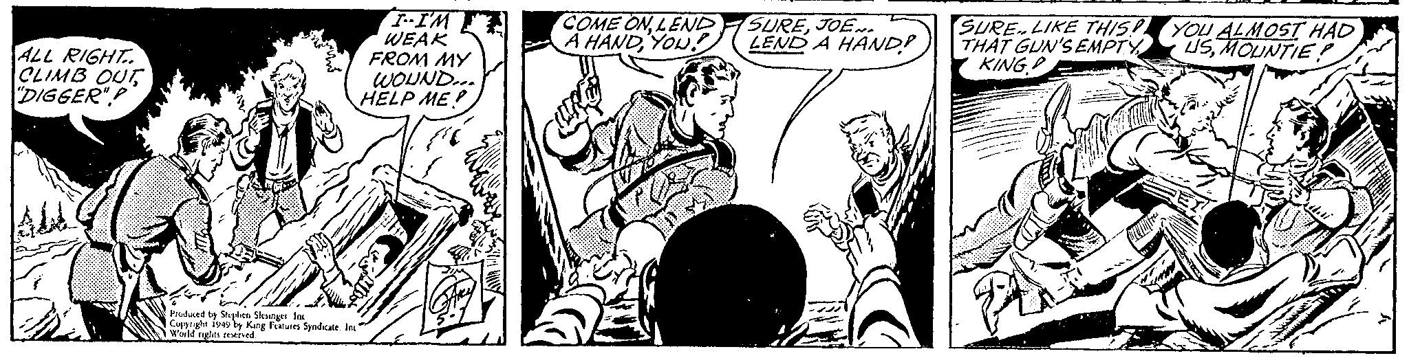 Illustration OCR: ALL RIGHT. CLIMB OUT "DIGGER". I--I'M WEAK FROM MY WOUND... HELP ME? Produced by Stephen Slesinger Inc Copyright 1949 by King Features Syndicate. Inc" World rights reserved. COME ONLEND A HANDYOU! SUREJOEN. LEND A HAND? SURE LIKE THIS! THAT GUN'S EMPTY KING YOU ALMOST HAD USMOUNTIE? ALL RIGHT . CLIMB OUT " DIGGER " . I -- I'M WEAK FROM MY WOUND ... HELP ME ? Produced by Stephen Slesinger Inc Copyright 1949 by King Features Syndicate . Inc " World rights reserved . COME ONLEND A HANDYOU ! SUREJOEN . LEND A HAND ? SURE LIKE THIS ! THAT GUN'S EMPTY KING YOU ALMOST HAD USMOUNTIE ?