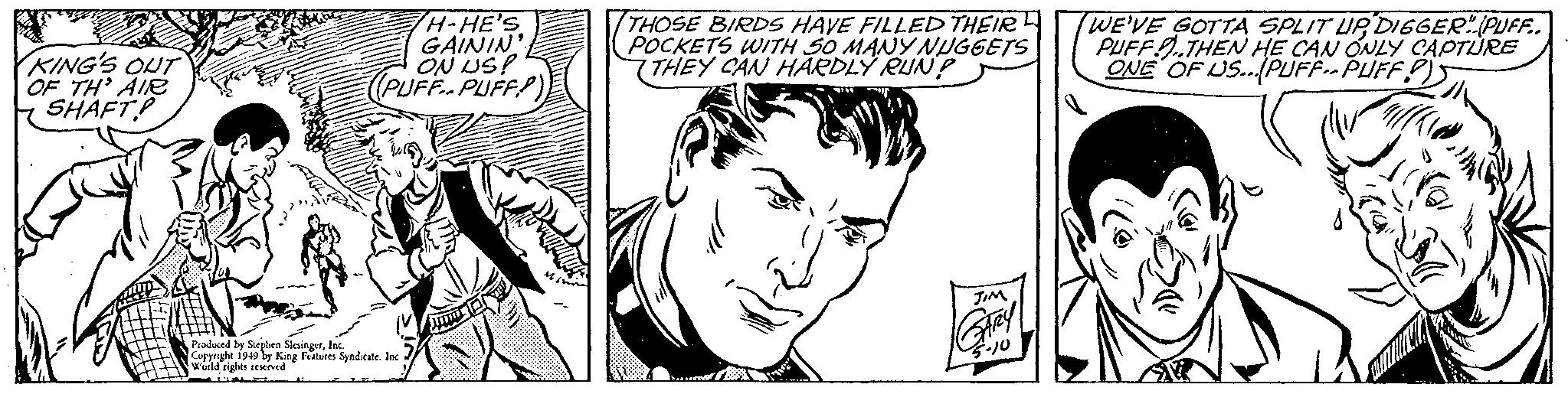 Human OCR: KING'S OUT OF TH' AIR SHAFT H-HE'S GAININ ON US! (PUFF PUFF) Produced by Stephen SlesingerInc. Copyright 1949 by King Features Syndicate. Inc World rights reserved ? THOSE BIRDS HAVE FILLED THEIR POCKETS WITH SO MANY NUGGETS THEY CAN HARDLY RUN? JIM 5-10 WE'VE GOTTA SPLIT UPDIGGER" (PUFF.. PUFF.THEN HE CAN ONLY CAPTURE ONE OF US...PUFF PUFFP) KING'S OUT OF TH ' AIR SHAFT H - HE'S GAININ ON US ! ( PUFF PUFF ) Produced by Stephen SlesingerInc. Copyright 1949 by King Features Syndicate . Inc World rights reserved ? THOSE BIRDS HAVE FILLED THEIR POCKETS WITH SO MANY NUGGETS THEY CAN HARDLY RUN ? JIM 5-10 WE'VE GOTTA SPLIT UPDIGGER " ( PUFF .. PUFF.THEN HE CAN ONLY CAPTURE ONE OF US ... PUFF PUFFP )