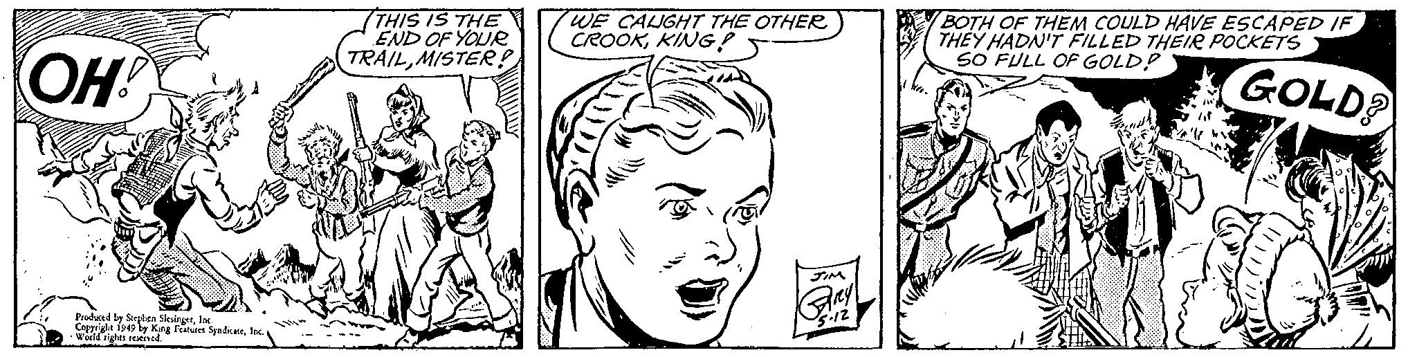 Product OCR: OH! Produced by Stephen SlesingerInc. Copyright 1949 by King Features SyndicateInc. World rights reserved. THIS IS THE END OF YOUR TRAILMISTER! WE CAUGHT THE OTHER CROOKKING! JIM Any 5-12 BOTH OF THEM COULD HAVE ESCAPED IF THEY HADN'T FILLED THEIR POCKETS SO FULL OF GOLD? GOLD? OH ! Produced by Stephen SlesingerInc. Copyright 1949 by King Features SyndicateInc. World rights reserved . THIS IS THE END OF YOUR TRAILMISTER ! WE CAUGHT THE OTHER CROOKKING ! JIM Any 5-12 BOTH OF THEM COULD HAVE ESCAPED IF THEY HADN'T FILLED THEIR POCKETS SO FULL OF GOLD ? GOLD ?
