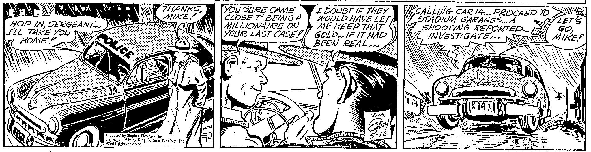 Comic book OCR: HOP INSERGEANT I'LL TAKE YOU HOMEP POLICE THANKSYOU SURE CAME MIKE CLOSE T' BEING A MILLIONAIRE ON YOUR LAST CASE! Produced by Stephen SlesingerInc. Copyright 1949 by King Features Syndicate. Inc World rights reserved. I DOUBT IF THEY WOULD HAVE LET ME KEEP THAT GOLD. IF IT HAD BEEN REAL. Gry CALLING CAR 14... PROCEED TO STADIUM GARAGES... A SHOOTING REPORTED.. INVESTIGATE... (5.14 LET'S GO2 MIKE! HOP INSERGEANT I'LL TAKE YOU HOMEP POLICE THANKSYOU SURE CAME MIKE CLOSE T ' BEING A MILLIONAIRE ON YOUR LAST CASE ! Produced by Stephen SlesingerInc. Copyright 1949 by King Features Syndicate . Inc World rights reserved . I DOUBT IF THEY WOULD HAVE LET ME KEEP THAT GOLD . IF IT HAD BEEN REAL . Gry CALLING CAR 14 ... PROCEED TO STADIUM GARAGES ... A SHOOTING REPORTED .. INVESTIGATE ... ( 5.14 LET'S GO2 MIKE !