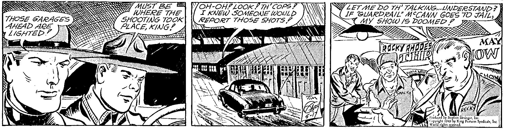 Automotive exterior OCR: THOSE GARAGES AHEAD ARE LIGHTED MUST BE WHERE THE SHOOTING TOOK PLACEKING! TOH-OH! LOOK! TH' COPS! I KNEW SOMEONE WOULD REPORT THOSE SHOTS! AMT ?? XH TIM LET ME DO TH' TALKING...UNDERSTAND? IF GUARDRAIL" MECANN GOES TO JAILMY SHOW IS DOOMED! ROCKY RHODES THR DEATH DE SMACKO MAY NOW Produced by Stephen SlesingerInc. Copyright 1949 by King Features SyndicateInc. World rights reserved. THOSE GARAGES AHEAD ARE LIGHTED MUST BE WHERE THE SHOOTING TOOK PLACEKING ! TOH - OH ! LOOK ! TH ' COPS ! I KNEW SOMEONE WOULD REPORT THOSE SHOTS ! AMT ?? XH TIM LET ME DO TH ' TALKING ... UNDERSTAND ? IF GUARDRAIL " MECANN GOES TO JAILMY SHOW IS DOOMED ! ROCKY RHODES THR DEATH DE SMACKO MAY NOW Produced by Stephen SlesingerInc. Copyright 1949 by King Features SyndicateInc. World rights reserved .