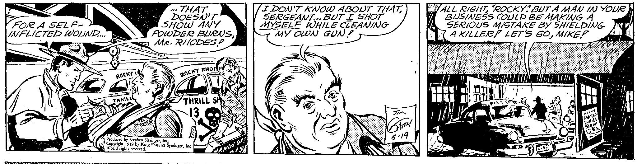 Comic book OCR: FOR A SELF- INFLICTED WOUND.... A ROCKY THRILL THAT DOESN'T SHOW ANY POWDER BURNSMR. RHODES! ROCKY RHOD THRILL SH 13 Produced by Stephen SlesingerInc. Copyright 1949 by King Features SyndicateInc World rights reserved. HANDS OF I DON'T KNOW ABOUT THATSERGEANT...BUT I SHOT MYSELF WHILE CLEANING MY OWN GUN! JIN GARY 5.19 ALL RIGHT"ROCKY" BUT A MAN IN YOUR BUSINESS COULD BE MAKING A SERIOUS MISTAKE BY SHIELDING A KILLER? LET'S 60MIKE? 10 POLIC KOCKY PHODES THRILL SIVAN h Maca YA =11* FOR A SELF INFLICTED WOUND .... A ROCKY THRILL THAT DOESN'T SHOW ANY POWDER BURNSMR . RHODES ! ROCKY RHOD THRILL SH 13 Produced by Stephen SlesingerInc. Copyright 1949 by King Features SyndicateInc World rights reserved . HANDS OF I DON'T KNOW ABOUT THATSERGEANT ... BUT I SHOT MYSELF WHILE CLEANING MY OWN GUN ! JIN GARY 5.19 ALL RIGHT" ROCKY " BUT A MAN IN YOUR BUSINESS COULD BE MAKING A SERIOUS MISTAKE BY SHIELDING A KILLER ? LET'S 60MIKE ? 10 POLIC KOCKY PHODES THRILL SIVAN h Maca YA = 11 *
