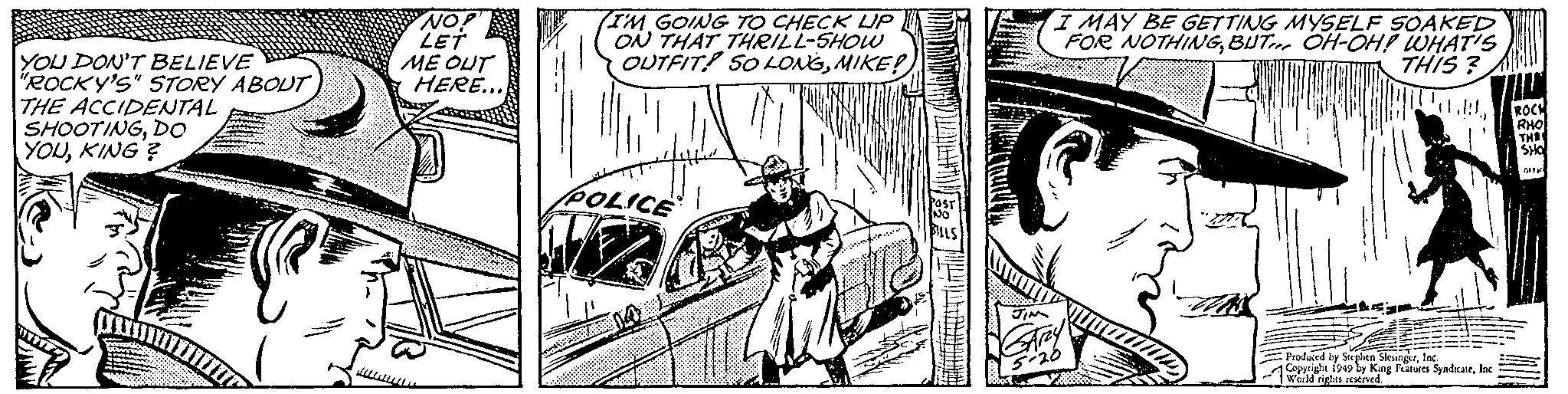 Illustration OCR: YOU DON'T BELIEVE "ROCKY'S" STORY ABOUT THE ACCIDENTAL SHOOTINGDO YOUKING? € "NO! LET ME OUT HERE... I'M GOING TO CHECK UP ON THAT THRILL-SHOW OUTFIT SO LONGMIKE! 44 POLICE AGARI POST NO BILLS I MAY BE GETTING MYSELF SOAKED FOR NOTHINGBUT OH-OH! WHAT'S THIS? TUB JIM GARY 5-20 JIZZ Produced by Stephen SlesingerInc. Copyright 1949 by King Features SyndicateInc World rights reserved. ROCH RHO THR SHO OFF YOU DON'T BELIEVE " ROCKY'S " STORY ABOUT THE ACCIDENTAL SHOOTINGDO YOUKING ? € " NO ! LET ME OUT HERE ... I'M GOING TO CHECK UP ON THAT THRILL - SHOW OUTFIT SO LONGMIKE ! 44 POLICE AGARI POST NO BILLS I MAY BE GETTING MYSELF SOAKED FOR NOTHINGBUT OH - OH ! WHAT'S THIS ? TUB JIM GARY 5-20 JIZZ Produced by Stephen SlesingerInc. Copyright 1949 by King Features SyndicateInc World rights reserved . ROCH RHO THR SHO OFF