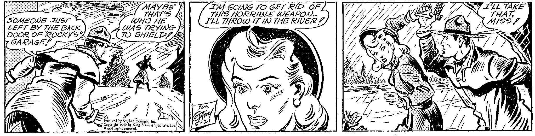 Cartoon OCR: SOMEONE JUST LEFT BY THE BACK DOOR OF "ROCKY'S" GARAGE MAYBE THAT'S WHO HE WAS TRYING TO SHIELDIE Produced by Stephen SlesingerInc. Copyright 1949 by King Features SyndicateInc. World rights reserved. I'M GOING TO GET RID OF THIS HORRIBLE WEAPON... I'LL THROW IT IN THE RIVER! JIM 15-21 B-2 I'LL TAKE THATMISS! SOMEONE JUST LEFT BY THE BACK DOOR OF " ROCKY'S " GARAGE MAYBE THAT'S WHO HE WAS TRYING TO SHIELDIE Produced by Stephen SlesingerInc. Copyright 1949 by King Features SyndicateInc. World rights reserved . I'M GOING TO GET RID OF THIS HORRIBLE WEAPON ... I'LL THROW IT IN THE RIVER ! JIM 15-21 B - 2 I'LL TAKE THATMISS !