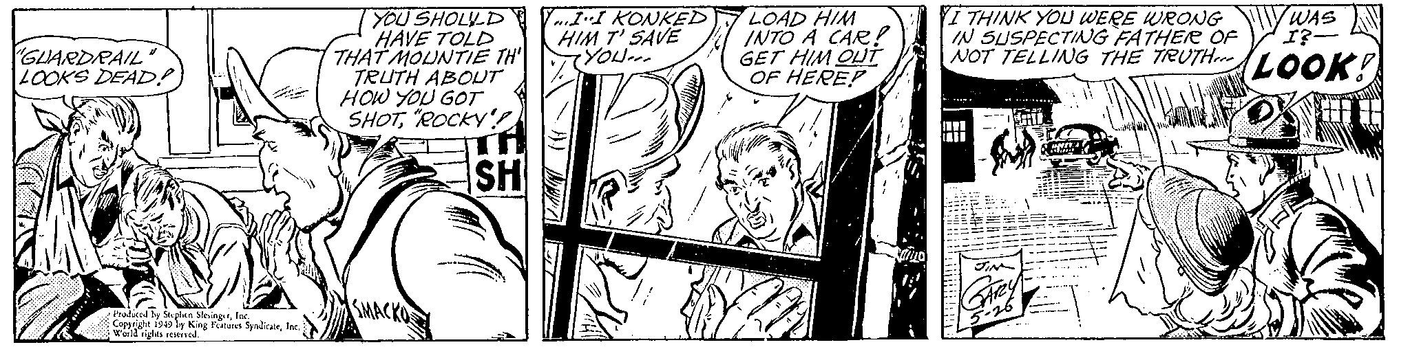 Comic book OCR: GUARDRAIL LOOKS DEAD? Produced by Stephen SlesingerInc. Copyright 1949 by King Features SyndicateInc.) World rights reserved. YOU SHOULD HAVE TOLD THAT MOUNTIE TH TRUTH ABOUT HOW YOU GOT SHOT"ROCKY'!! SH SMACKO Y...I-I KONKED HIM T' SAVE YOU... LOAD HIM INTO A CAR! GET HIM OUT OF HERE? cammo YI THINK YOU WERE WRONG IN SUSPECTING FATHER OF I?- WAS NOT TELLING THE TRUTHerr LOOK! .... M JIN GArey 5-26 ?? UNIT I 2 GUARDRAIL LOOKS DEAD ? Produced by Stephen SlesingerInc. Copyright 1949 by King Features SyndicateInc. ) World rights reserved . YOU SHOULD HAVE TOLD THAT MOUNTIE TH TRUTH ABOUT HOW YOU GOT SHOT" ROCKY ' !! SH SMACKO Y ... I - I KONKED HIM T ' SAVE YOU ... LOAD HIM INTO A CAR ! GET HIM OUT OF HERE ? cammo YI THINK YOU WERE WRONG IN SUSPECTING FATHER OF I ? WAS NOT TELLING THE TRUTHerr LOOK ! .... M JIN GArey 5-26 ?? UNIT I 2