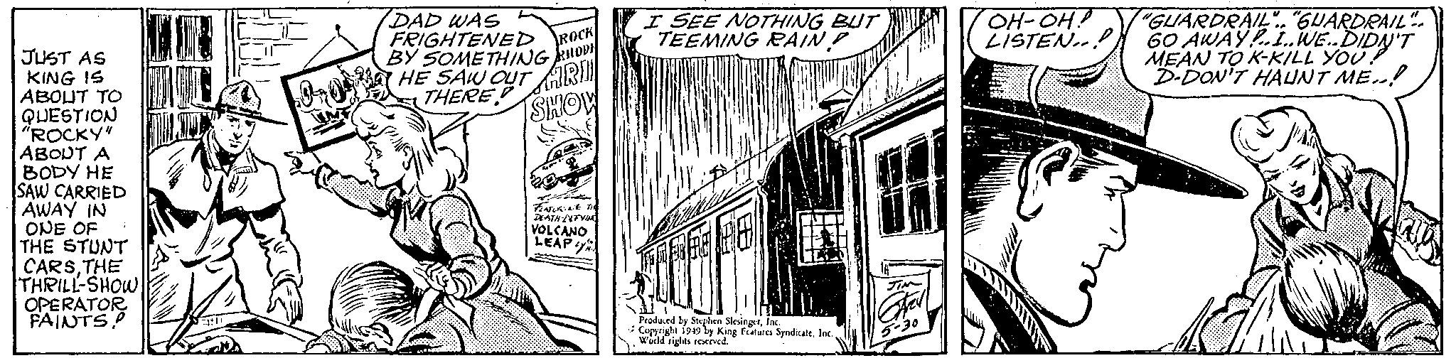 Drawing OCR: JUST AS KING IS ABOUT TO QUESTION "ROCKY" ABOUT A BODY HE SAW CARRIED AWAY IN ONE OF 1 THE STUNT CARSTHE THRILL-SHOW OPERATOR FAINTS 12 Qr0² DAD WAS FRIGHTENED ROCK BY SOMETHING HODH HE SAW OUTR THERE SHOW 155 S FEATURING THE DEATH-DEFYING VOLCANO LEAP I SEE NOTHING BUT TEEMING RAIN? Produced by Stephen SlesingerInc. Copyright 1949 by King Features SyndicateInc. World rights reserved. JIN Stell 5-30 OH-OH!! LISTEN.. "GUARDRAIL".. "GUARDRAIL". 60 AWAY!...WE..DIDN'T MEAN TO K-KILL YOU D-DON'T HAUNT ME..! EM JUST AS KING IS ABOUT TO QUESTION " ROCKY " ABOUT A BODY HE SAW CARRIED AWAY IN ONE OF 1 THE STUNT CARSTHE THRILL - SHOW OPERATOR FAINTS 12 Qr0² DAD WAS FRIGHTENED ROCK BY SOMETHING HODH HE SAW OUTR THERE SHOW 155 S FEATURING THE DEATH - DEFYING VOLCANO LEAP I SEE NOTHING BUT TEEMING RAIN ? Produced by Stephen SlesingerInc. Copyright 1949 by King Features SyndicateInc. World rights reserved . JIN Stell 5-30 OH - OH !! LISTEN .. " GUARDRAIL " .. " GUARDRAIL " . 60 AWAY ! ... WE..DIDN'T MEAN TO K - KILL YOU D - DON'T HAUNT ME .. ! EM