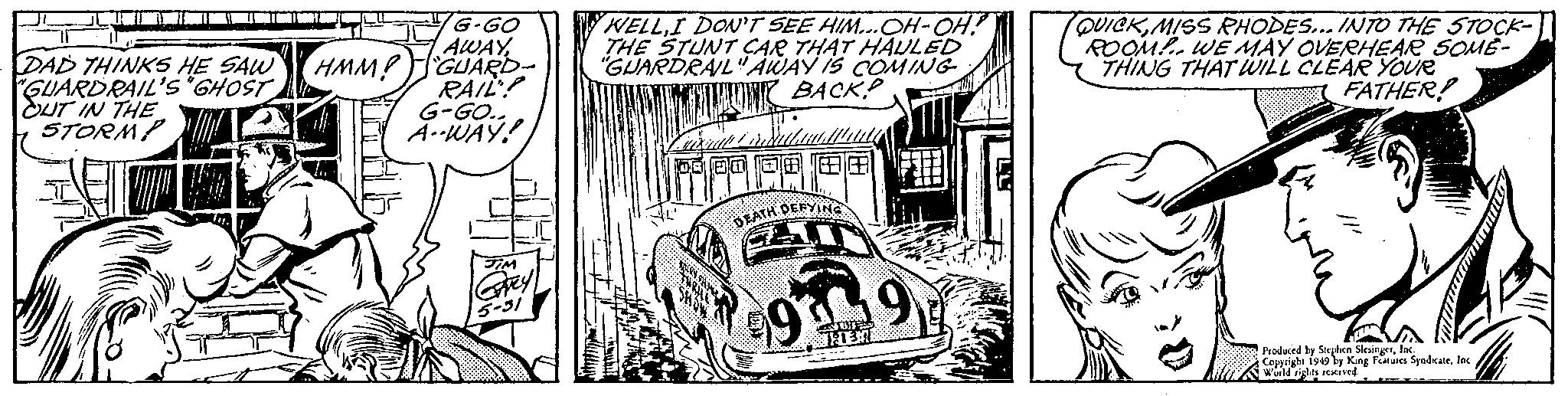 Art OCR: DAD THINKS HE SAW "GUARDRAIL'S "GHOST OUT IN THE STORMP 20 G-GO AWAYHMM! GUARD- RAIL? G-GO.. A-WAY! TIM Careyl 5-31 WELLI DON'T SEE HIM...OH-OH! THE STUNT CAR THAT HAULED "GUARDRAIL" AWAY IS COMING UN BACK! DEATH DEFYING 9 991 T 1:13:7 LU QUICKMISS RHODES... INTO THE STOCK- ROOM! WE MAY OVERHEAR SOME- THING THAT WILL CLEAR YOUR FATHER! Produced by Stephen SlesingerInc. Copyright 1949 by King Features SyndicateInc. World rights reserved. DAD THINKS HE SAW " GUARDRAIL'S " GHOST OUT IN THE STORMP 20 G - GO AWAYHMM ! GUARD RAIL ? G - GO .. A - WAY ! TIM Careyl 5-31 WELLI DON'T SEE HIM ... OH - OH ! THE STUNT CAR THAT HAULED " GUARDRAIL " AWAY IS COMING UN BACK ! DEATH DEFYING 9 991 T 1 : 13 : 7 LU QUICKMISS RHODES ... INTO THE STOCK ROOM ! WE MAY OVERHEAR SOME THING THAT WILL CLEAR YOUR FATHER ! Produced by Stephen SlesingerInc. Copyright 1949 by King Features SyndicateInc. World rights reserved .