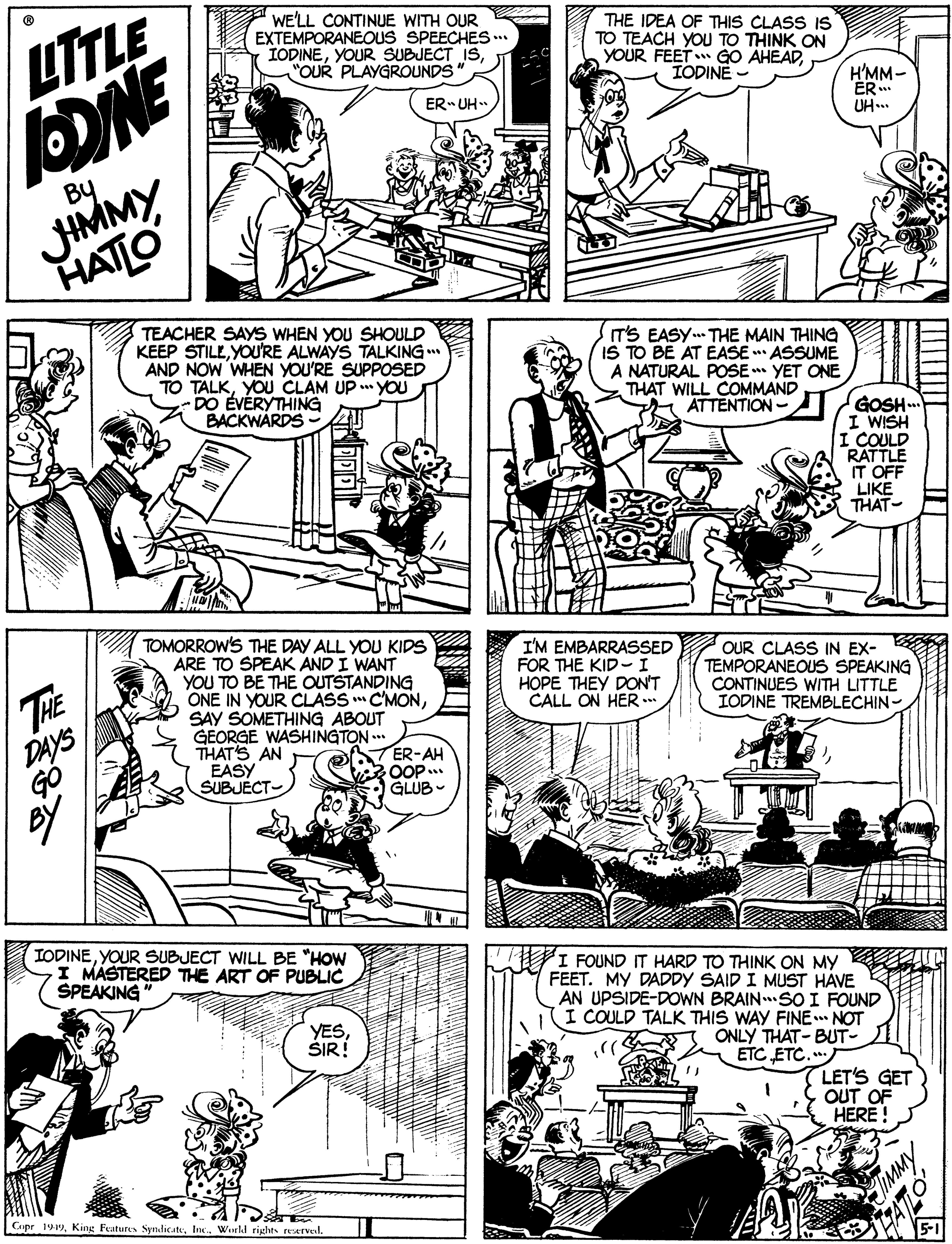 Art OCR: LTTLE WE'LL CONTINUE WITH OUR EXTEMPORANEOUS SPEECHES IODINE"OUR PLAYGROUNDS THE IDEA OF THIS CLASS IS TO TEACH YOU TO THINK ON YOUR FEET GO AHEADIODINE - H'MM- ER UH... ER UH JIMMY HATLO By TEACHER SAYS WHEN YOU SHOULD KEEP STILLYOU'RE ALWAYS TALKING AND NOW WHEN YOU'RE SUPPOSED TO TALKYOU CLAM UP YOU DO EVÉRYTHING BACKWÁRDS T'S EASY THE MAIN THING IS TO BE AT EASE * ASSUME A NATURAL POSE** YET ONE THAT WILL COMMAND ATTENTION- GOSH.. I WISH I COULD RATTLE IT OFF LIKE THAT- TOMORROW'S THE DAY ALL YOU KIDS ARE TO SPEAK AND I WANT YOU TO BE THE OUTSTANDING ONE IN YOUR CLASS C'MONSAY SOMETHING ABOUT GEORGE WASHINGTON THATS AN EASY SUBJECT- THE DAYS I'M EMBARRASSED FOR THE KID-I HOPE THEY DON'T CALL ON HER .. OUR CLASS IN EX- TEMPORANEOUS SPEAKING CONTINUES WITH LITTLE IODINE TREMBLECHIN- ATER-AH OOP. GLUB- IODINEYOUR SUBJECT WILL BE "HOW I MASTERED THE ART OF PUBLIC SPEAKING it FOUND IT HARD TO THINK ON MY FEET. MY DADDY SAID I MUST HAVE AN UPSIDE-DOWN BRAINSO I FOUND I COULD TALK THIS WAY FINE. NOT ONLY THAT- BUT- ETC ETC.. YESSIR! LET'S GET OUT OF HERE ! Copr 199Wurld rights reservel. LTTLE WE'LL CONTINUE WITH OUR EXTEMPORANEOUS SPEECHES IODINEYOUR SUBJECT IS"OUR PLAYGROUNDS THE IDEA OF THIS CLASS IS TO TEACH YOU TO THINK ON YOUR FEET GO AHEADIODINE - H'MM- ER UH... ER UH JIMMY HATLO By TEACHER SAYS WHEN YOU SHOULD KEEP STILLYOU'RE ALWAYS TALKING AND NOW WHEN YOU'RE SUPPOSED TO TALKYOU CLAM UP YOU DO EVÉRYTHING BACKWÁRDS T'S EASY THE MAIN THING IS TO BE AT EASE * ASSUME A NATURAL POSE** YET ONE THAT WILL COMMAND ATTENTION- GOSH.. I WISH I COULD RATTLE IT OFF LIKE THAT- TOMORROW'S THE DAY ALL YOU KIDS ARE TO SPEAK AND I WANT YOU TO BE THE OUTSTANDING ONE IN YOUR CLASS C'MONSAY SOMETHING ABOUT GEORGE WASHINGTON THATS AN EASY SUBJECT- THE DAYS I'M EMBARRASSED FOR THE KID-I HOPE THEY DON'T CALL ON HER .. OUR CLASS IN EX- TEMPORANEOUS SPEAKING CONTINUES WITH LITTLE IODINE TREMBLECHIN- ATER-AH OOP. GLUB- IODINEYOUR SUBJECT WILL BE "HOW I MASTERED THE ART OF PUBLIC SPEAKING it FOUND IT HARD TO THINK ON MY FEET. MY DADDY SAID I MUST HAVE AN UPSIDE-DOWN BRAINSO I FOUND I COULD TALK THIS WAY FINE. NOT ONLY THAT- BUT- ETC ETC.. YESSIR! LET'S GET OUT OF HERE ! Copr 199King Features SyndicateWurld rights reservel.