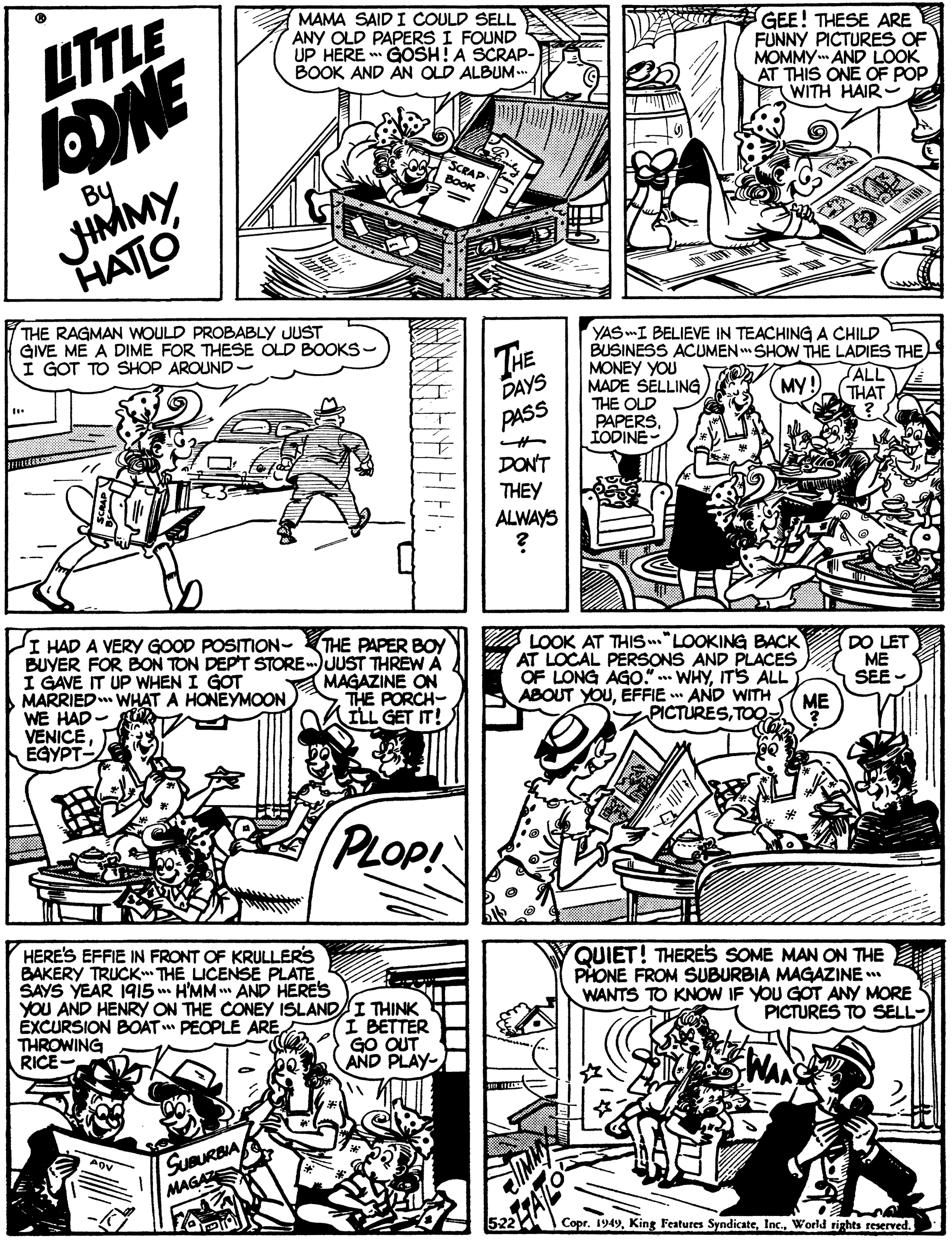 Style OCR: LTTLE DNE JHMMY MAMA SAIDI COULD SELL ANY OLD PAPERS I FOUND UP HERE GOSH! A SCRAP- BOOK AND ÄN OLD ALBUM.. GEE! THESE ARE FUNNY PICTURES OF MOMMY AND LOOK AT THIS ONE OF POP WITH HAIR- SCRAP By BooK HATLO THE RAGMAN WOULD PROBABLY JUST GIVE ME A DIME FOR THESE ÓLD BOOKS- I GOT TO SHOP AROUND - THE DAYS YAS -I BELIEVE IN TEACHING A CHILD BUSINESS ACUMEN SHOW THE LADIES THE) MONEY YOU MADE SELLING THE OLD PAPERSIODINE ALL THAT MY PASS DON'T THEY ALWAYS I HAD A VERY GOOD POSITION- BUYER FOR BON TON DEPT STORE )UUST THREW A I GAVE IT UP WHEN I GOT MARRIED WHAT A HONEYMOON WE HAD- VENICEEGYPT- THE PAPER BOY MAGAZINE ON THE PORCH- ILL GET IT! A LOOK AT THIS .."LOOKING BACK AT LOCAL PERSONS AND PLACES OF LONG AGo" WHYIT'S ALL ABOUT YOUEFFIE AND WITH PICTURESTOQ DO LET ME SEE - ME PLOP! HERE'S EFFIE IN FRONT OF KRULLERS BAKERY TRUCK THE LICENSE PLATE SAYS YEAR 19I5 H'MM " AND HERES YOU AND HENRY ON THE CONEY ISLANDI THINK ÉXCURSION BOAT PEOPLE ARE THROWING RICE- QUIET! THERES SOME MAN ON THE PHONE FROM SUBURBIA MAGAZINE * WANTS TO KNOW IF YOU GOT ANY MORE PICTURES TO SELL- I BETTER GO OUT AND PLAY- SUBURBIA MAGA Copr. 1949World rights reserved. LTTLE DNE JHMMY MAMA SAIDI COULD SELL ANY OLD PAPERS I FOUND UP HERE GOSH! A SCRAP- BOOK AND ÄN OLD ALBUM.. GEE! THESE ARE FUNNY PICTURES OF MOMMY AND LOOK AT THIS ONE OF POP WITH HAIR- SCRAP By BooK HATLO THE RAGMAN WOULD PROBABLY JUST GIVE ME A DIME FOR THESE ÓLD BOOKS- I GOT TO SHOP AROUND - THE DAYS YAS -I BELIEVE IN TEACHING A CHILD BUSINESS ACUMEN SHOW THE LADIES THE) MONEY YOU MADE SELLING THE OLD PAPERSIODINE ALL THAT MY PASS DON'T THEY ALWAYS I HAD A VERY GOOD POSITION- BUYER FOR BON TON DEPT STORE )UUST THREW A I GAVE IT UP WHEN I GOT MARRIED WHAT A HONEYMOON WE HAD- VENICEEGYPT- THE PAPER BOY MAGAZINE ON THE PORCH- ILL GET IT! A LOOK AT THIS .."LOOKING BACK AT LOCAL PERSONS AND PLACES OF LONG AGo" WHYIT'S ALL ABOUT YOUEFFIE AND WITH PICTURESTOQ DO LET ME SEE - ME PLOP! HERE'S EFFIE IN FRONT OF KRULLERS BAKERY TRUCK THE LICENSE PLATE SAYS YEAR 19I5 H'MM " AND HERES YOU AND HENRY ON THE CONEY ISLANDI THINK ÉXCURSION BOAT PEOPLE ARE THROWING RICE- QUIET! THERES SOME MAN ON THE PHONE FROM SUBURBIA MAGAZINE * WANTS TO KNOW IF YOU GOT ANY MORE PICTURES TO SELL- I BETTER GO OUT AND PLAY- SUBURBIA MAGA Copr. 1949King Features SyndicateWorld rights reserved.