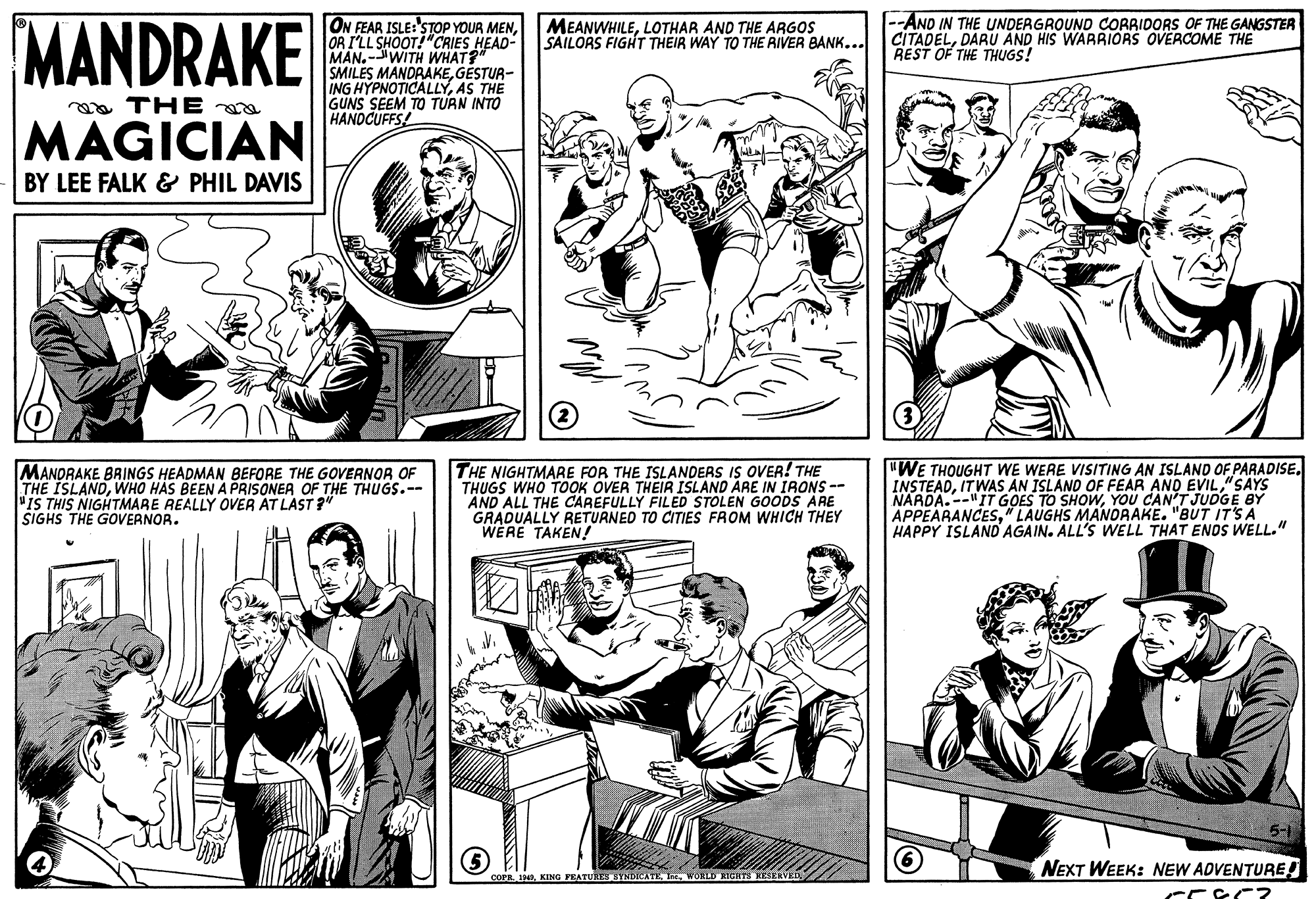 Interaction OCR: MANDRAKE ON FEAR ISLE:'STOP YOUR MENOR I'LL SHOOT!"CRIES HEAD- MAN.-WITH WHAT?" SMILES MANDRAKEGESTUR- ING HYPNOTICALLYAS THE GUNS SEEM TO TURN INTO HANDCUFFS! --AND IN THE UNDERGROUND CORRIDORS OF THE GANGSTER CITADELDARU AND HIS WARRIORS OVERCOME THE REST OF THE THUGS! MEANWHILELOTHAR AND THE ARGOS SAILORS FIGHT THEIR WAY TO THE RIVER BANK... ea THE a MAGICIAN BY LEE FALK & PHIL DAVIS (3) MANDRAKE BAINGS HEADMAN BEFORE THE GOVERNOR OF THE ISLANDWHO HAS BEEN A PRISONER OF THE THUGS.-- "IS THIS NIGHTMARE REALLY OVER AT LAST ?" SIGHS THE GOVERNOR. THE NIGHTMARE FOR THE ISLANDERS IS OVER! THE THUGS WHO TOOK OVER THEIR ISLAND ARE IN IRONS -- AND ALL THE CAREFULLY FILED STOLEN GOODS ARE GRADUALLY RETURNED TO CITIES FROM WHICH THEY WERE TAKEN!! "WE THOUGHT WE WERE VISITING AN ISLAND OF PARADISE. INSTEAD"SAYS NARDA.--"IT GOES TO SHOWYOU CAN'T JUDGE BY APPEARANCES" LAUGHS MANORAKE. "BUT IT'S A HAPPY ISLAND AGAIN. ALL'S WELL THAT ENDS WELL." NEXT WEEK: NEW ADVENTURE! COPR 1KING FEATURES SYNDICATE I MANDRAKE ON FEAR ISLE:'STOP YOUR MENOR I'LL SHOOT!"CRIES HEAD- MAN.-WITH WHAT?" SMILES MANDRAKEGESTUR- ING HYPNOTICALLYAS THE GUNS SEEM TO TURN INTO HANDCUFFS! --AND IN THE UNDERGROUND CORRIDORS OF THE GANGSTER CITADELDARU AND HIS WARRIORS OVERCOME THE REST OF THE THUGS! MEANWHILELOTHAR AND THE ARGOS SAILORS FIGHT THEIR WAY TO THE RIVER BANK... ea THE a MAGICIAN BY LEE FALK & PHIL DAVIS (3) MANDRAKE BAINGS HEADMAN BEFORE THE GOVERNOR OF THE ISLANDWHO HAS BEEN A PRISONER OF THE THUGS.-- "IS THIS NIGHTMARE REALLY OVER AT LAST ?" SIGHS THE GOVERNOR. THE NIGHTMARE FOR THE ISLANDERS IS OVER! THE THUGS WHO TOOK OVER THEIR ISLAND ARE IN IRONS -- AND ALL THE CAREFULLY FILED STOLEN GOODS ARE GRADUALLY RETURNED TO CITIES FROM WHICH THEY WERE TAKEN!! "WE THOUGHT WE WERE VISITING AN ISLAND OF PARADISE. INSTEADIT WAS AN ISLAND OF FEAR AND EVIL"SAYS NARDA.--"IT GOES TO SHOWYOU CAN'T JUDGE BY APPEARANCES" LAUGHS MANORAKE. "BUT IT'S A HAPPY ISLAND AGAIN. ALL'S WELL THAT ENDS WELL." NEXT WEEK: NEW ADVENTURE! COPR 1KING FEATURES SYNDICATE I