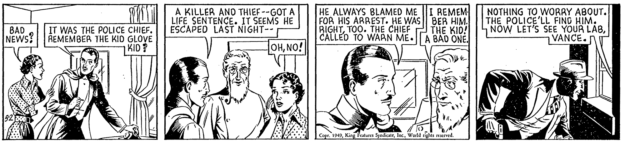 Line OCR: A KILLER AND THIEF--GOT A LIFE SENTENCE. IT SEEMS HE ESCAPED LAST NIGHT-- REMEM IT WAS THE POLICE CHIEF. REMEMBER THE KID GLOVE KID? HE ALWAYS BLAMED ME FOR HIS ARREST. HE WAS || BER HIM. RIGHTTOO. THE CHIEF CALLED TO WARN ME.|A BAD ONE. NOTHING TO WORRY ABOUT. THE POLICE'LL FIND HIM. NOW LET'S SEE YOUR LABVANCE.n BAD NEWS? THE KID! OHNO! Copr. 1949World rights reserved. A KILLER AND THIEF--GOT A LIFE SENTENCE. IT SEEMS HE ESCAPED LAST NIGHT-- REMEM IT WAS THE POLICE CHIEF. REMEMBER THE KID GLOVE KID? HE ALWAYS BLAMED ME FOR HIS ARREST. HE WAS || BER HIM. RIGHTTOO. THE CHIEF CALLED TO WARN ME.|A BAD ONE. NOTHING TO WORRY ABOUT. THE POLICE'LL FIND HIM. NOW LET'S SEE YOUR LABVANCE.n BAD NEWS? THE KID! OHNO! Copr. 1949King Fatures SyndicateWorld rights reserved.