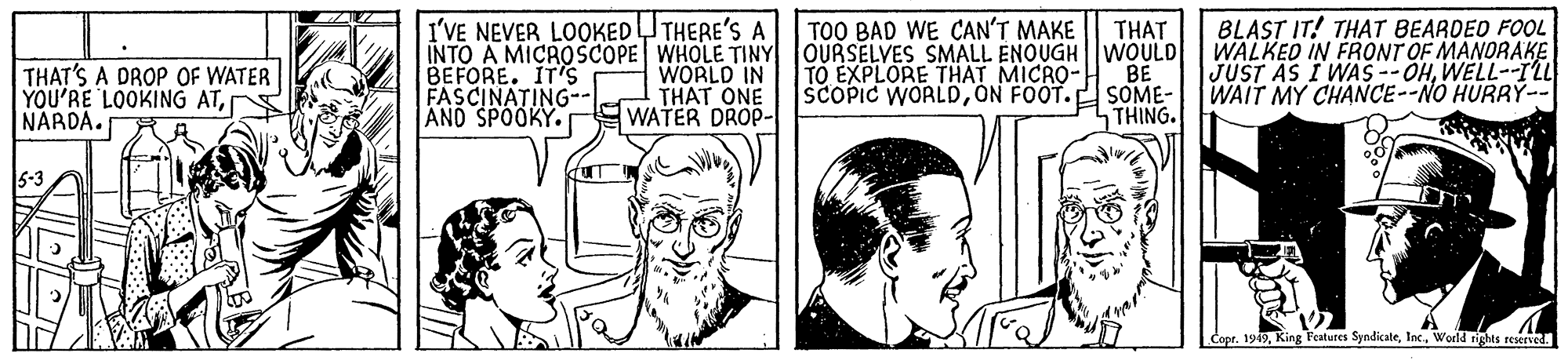 Font OCR: I'VE NEVER LOOKEDUTHERE'S A INTO A MICROSCOPE WHOLE TINY OURSELVES SMALL ENOUGH WOULD BEFORE. IT'S FASCINATING-- AND SPOOKY. BLAST IT! THAT BEARDED FOOL WALKED IN FRONT OF MANORAKE JUST AS I WAS -- OHWELL--ILL WAIT MY CHANCE--NO HURRY-- TOO BAD WE CAN'T MAKE THAT TO EXPLORE THAT MICRO- BE THAT'S A DROP OF WATER YOU'RE LOOKING ATNARDA. WORLD IN THAT ONE WATER DROP- SCOPIC WORLDON FOOT.p SOME- THING. Copr. 1949World rights reserved. I'VE NEVER LOOKEDUTHERE'S A INTO A MICROSCOPE WHOLE TINY OURSELVES SMALL ENOUGH WOULD BEFORE. IT'S FASCINATING-- AND SPOOKY. BLAST IT! THAT BEARDED FOOL WALKED IN FRONT OF MANORAKE JUST AS I WAS -- OHWELL--ILL WAIT MY CHANCE--NO HURRY-- TOO BAD WE CAN'T MAKE THAT TO EXPLORE THAT MICRO- BE THAT'S A DROP OF WATER YOU'RE LOOKING ATNARDA. WORLD IN THAT ONE WATER DROP- SCOPIC WORLDON FOOT.p SOME- THING. Copr. 1949King Features SyndicateWorld rights reserved.