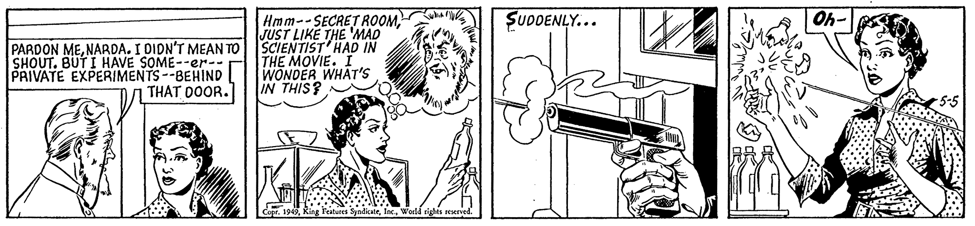 Art OCR: SUDDENLY... Oh- PARDON MENARDA. I DIDN'T MEAN TO SHOUT. BUT I HAVE SOME--er-- PRIVATE EXPERIMENTS--BEHIND THAT DOOR. Hmm--SECRET ROOMJUST LIKE THE 'MAD SCIENTIST'HAD IN THE MOVIE. I WONDER WHAT'S IN THIS? Copr. 199World tights reserved. SUDDENLY... Oh- PARDON MENARDA. I DIDN'T MEAN TO SHOUT. BUT I HAVE SOME--er-- PRIVATE EXPERIMENTS--BEHIND THAT DOOR. Hmm--SECRET ROOMJUST LIKE THE 'MAD SCIENTIST'HAD IN THE MOVIE. I WONDER WHAT'S IN THIS? Copr. 199King Features SyndicateWorld tights reserved.
