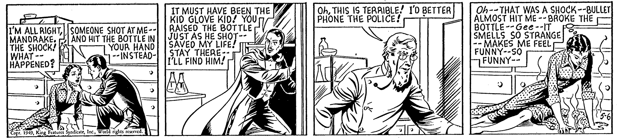 Illustration OCR: OhTHIS IS TERRIBLE! I'0 BETTER PHONE THE POLICE! I'M ALL RIGHTSOMEONE SHOT AT ME-- MANORAKE. THE SHOCK! WHAT-- HAPPENED? IT MUST HAVE BEEN THE KID GLOVE KID! YOU RAISED THE BOTTLE JUST AS HE SHOT- SAVED MY LIFE! E STAY THERE-. I'LL FIND HIM! Oh--THAT WASA SHOCK--BULLET ALMOST HIT ME--BROKE THE BOTTLE--Gee--IT SMELLS SO STRANGE -- MAKES ME FEEL FUNNY--SO FUNNY-- AND HIT THE BOTTLE IN YOUR HAND 1--INSTEAD- Inc.World rights reserved. OhTHIS IS TERRIBLE! I'0 BETTER PHONE THE POLICE! I'M ALL RIGHTSOMEONE SHOT AT ME-- MANORAKE. THE SHOCK! WHAT-- HAPPENED? IT MUST HAVE BEEN THE KID GLOVE KID! YOU RAISED THE BOTTLE JUST AS HE SHOT- SAVED MY LIFE! E STAY THERE-. I'LL FIND HIM! Oh--THAT WASA SHOCK--BULLET ALMOST HIT ME--BROKE THE BOTTLE--Gee--IT SMELLS SO STRANGE -- MAKES ME FEEL FUNNY--SO FUNNY-- AND HIT THE BOTTLE IN YOUR HAND 1--INSTEAD- Inc.World rights reserved.