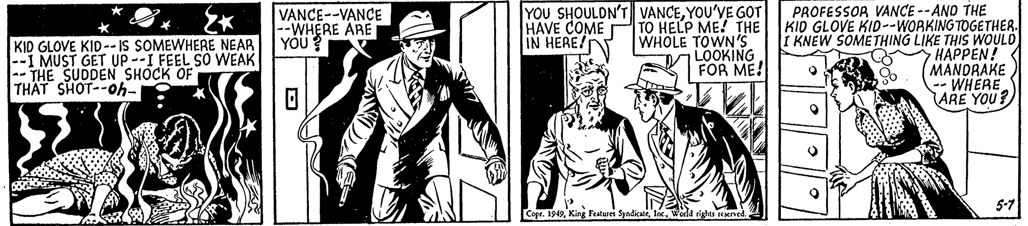 Illustration OCR: YOU SHOULDN'T VANCEYOU'VE GOT HAVE COME TO HELP ME! THE WHOLE TOWN'S LOOKING FOR ME! PROFESSOR VANCE -- AND THE KID GLOVE KID--WORKING TOGETHER. I KNEW SOMETHING LIKE THIS WOULD HAPPEN! MANDRAKE -- WHERE ARE YOU? VANCE--VANCE --WHERE ARE YÖÜ? IN HERE/ KID GLOVE KID-- IS SOMEWHERE NEAR --I MUST GET UP--I FEEL SO WEAK -- THE SUDDEN SHOCK OF THAT SHOT--Oh- 5-7 Copr. 1949World rights reserved. YOU SHOULDN'T VANCEYOU'VE GOT HAVE COME TO HELP ME! THE WHOLE TOWN'S LOOKING FOR ME! PROFESSOR VANCE -- AND THE KID GLOVE KID--WORKING TOGETHER. I KNEW SOMETHING LIKE THIS WOULD HAPPEN! MANDRAKE -- WHERE ARE YOU? VANCE--VANCE --WHERE ARE YÖÜ? IN HERE/ KID GLOVE KID-- IS SOMEWHERE NEAR --I MUST GET UP--I FEEL SO WEAK -- THE SUDDEN SHOCK OF THAT SHOT--Oh- 5-7 Copr. 1949King Featares SyndicateWorld rights reserved.