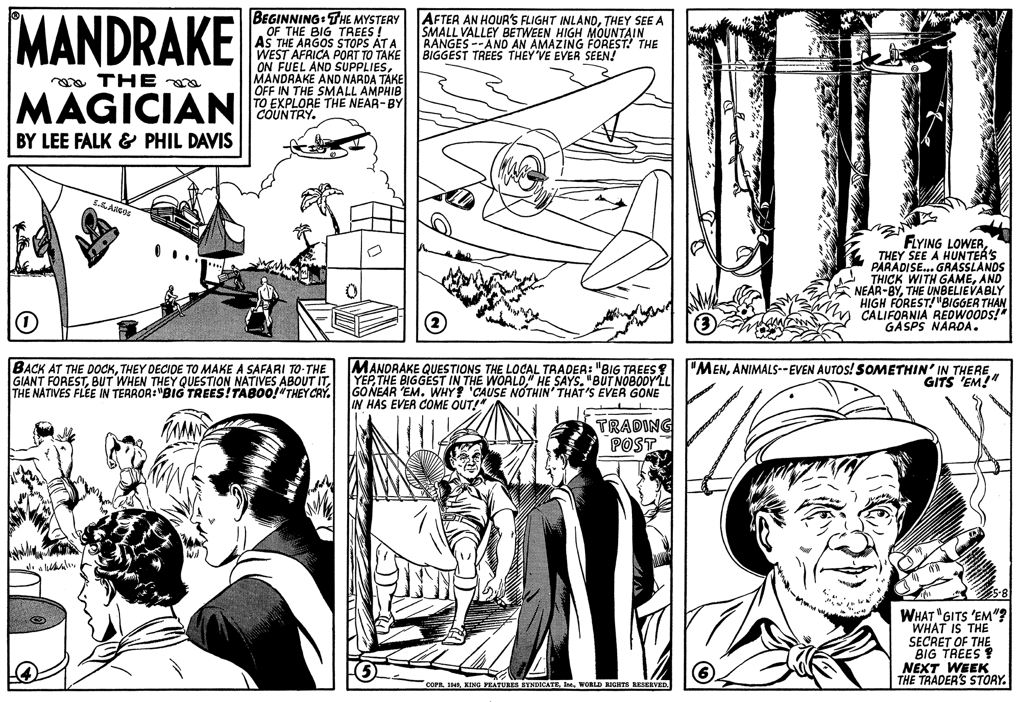 Mammal OCR: MANDRAKE BEGINNING: THE MYSTERY OF THE BIG TREES ! AS THE ARGOS STOPS AT A WEST AFRICA PORT TO TAKE ON FUEL AND SUPPLIESMANDRAKE AND NARDA TAKE OFF IN THE SMALL AMPHIB TO EXPLORE THE NEAR-BY COUNTRY. AFTER AN HOUR'S FLIGHT INLANDTHEY SEE A SMALL VALLEY BETWEEN HIGH MOUNTAIN RANGES --AND AN AMAZING FOREST! THE BIGGEST TREES THEY VE EVER SEEN! a THE MAGICIAN BY LEE FALK & PHIL DAVIS FLYING LOWERTHEY SEE A HUNTER'S PARADISE... GRASSLANDS THICK WITH GAMEAND NEAR-BYTHE UNBELIEVABLY HIGH FÖREST!"BIGGER THAN CALIFORNIA REDWOODS! GASPS NARDA. BACK AT THE DOCKTHEY DECIDE TO MAKE A SAFARI TO-THE GIANT FORESTTHE NATIVES FLEE IN TERROR:"BIG TREES!TABO0!"THEY CRY. MANDRAKE QUESTIONS THE LOCAL TRADER: "BIG TREES? YEP" HE SAYS. "BUT NOBODY'LL GONEAR EM. WHY 'CAUSE NOTHIN' THAT'S EVER GONE IN HAS EVER COME OUT!" "MENANIMALS--EVEN AUTOS! SOMETHIN' IN THERE GITS 'EM!" TRADING POST WHAT "GITS 'EM"? WHAT IS THE SECRET OF THE BIG TREES NEXT WEEK THE TRADER'S STORY. COPR 1940WORLD RIGHTS RESERVED. MANDRAKE BEGINNING: THE MYSTERY OF THE BIG TREES ! AS THE ARGOS STOPS AT A WEST AFRICA PORT TO TAKE ON FUEL AND SUPPLIESMANDRAKE AND NARDA TAKE OFF IN THE SMALL AMPHIB TO EXPLORE THE NEAR-BY COUNTRY. AFTER AN HOUR'S FLIGHT INLANDTHEY SEE A SMALL VALLEY BETWEEN HIGH MOUNTAIN RANGES --AND AN AMAZING FOREST! THE BIGGEST TREES THEY VE EVER SEEN! a THE MAGICIAN BY LEE FALK & PHIL DAVIS FLYING LOWERTHEY SEE A HUNTER'S PARADISE... GRASSLANDS THICK WITH GAMEAND NEAR-BYTHE UNBELIEVABLY HIGH FÖREST!"BIGGER THAN CALIFORNIA REDWOODS! GASPS NARDA. BACK AT THE DOCKTHEY DECIDE TO MAKE A SAFARI TO-THE GIANT FORESTBUT WHEN THEY QUESTION NATIVES ABOUT ITTHE NATIVES FLEE IN TERROR:"BIG TREES!TABO0!"THEY CRY. MANDRAKE QUESTIONS THE LOCAL TRADER: "BIG TREES? YEPTHE BIGGEST IN THE WOALD" HE SAYS. "BUT NOBODY'LL GONEAR EM. WHY 'CAUSE NOTHIN' THAT'S EVER GONE IN HAS EVER COME OUT!" "MENANIMALS--EVEN AUTOS! SOMETHIN' IN THERE GITS 'EM!" TRADING POST WHAT "GITS 'EM"? WHAT IS THE SECRET OF THE BIG TREES NEXT WEEK THE TRADER'S STORY. COPR 1940KING PEATURES SYNDICATEWORLD RIGHTS RESERVED.