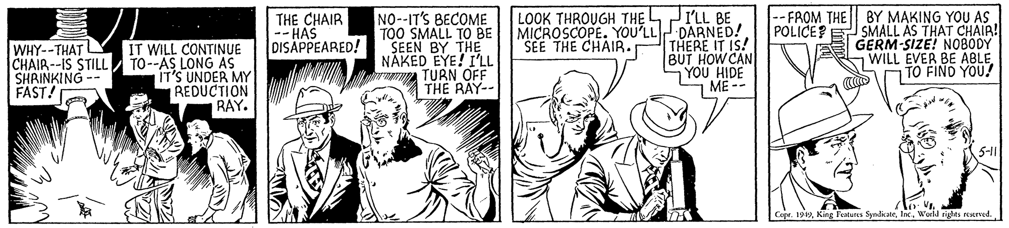 Cartoon OCR: I'LL BE MICROSCOPE. YOU'LL DARNED! THERE IT IS! BUT HOW CAN YOU HIDE ME -- LOOK THROUGH THE L-- FROM THE THE CHAIR -- HAS DISAPPEARED! NO-IT'S BECOME TOO SMALL TO BE SEEN BY THE NÁKED EYE! I'LL ww TURN OFF THE RAY-- BY MAKING YOU AS POLICE? E SMALL AS THAT CHAIR! A GERM-SIZE! NOBODY WILL EVER BE ABLE TO FIND YOU! SEE THE CHAIR. WHY--THAT CHAIR--IS STILL SHRINKING -- FAST! IT WILL CONTINUE TO--AS LONG AS IT'S UNDER MY REDUCTION RAY. 5-11 l V. Copr. 1919World rights resered. I'LL BE MICROSCOPE. YOU'LL DARNED! THERE IT IS! BUT HOW CAN YOU HIDE ME -- LOOK THROUGH THE L-- FROM THE THE CHAIR -- HAS DISAPPEARED! NO-IT'S BECOME TOO SMALL TO BE SEEN BY THE NÁKED EYE! I'LL ww TURN OFF THE RAY-- BY MAKING YOU AS POLICE? E SMALL AS THAT CHAIR! A GERM-SIZE! NOBODY WILL EVER BE ABLE TO FIND YOU! SEE THE CHAIR. WHY--THAT CHAIR--IS STILL SHRINKING -- FAST! IT WILL CONTINUE TO--AS LONG AS IT'S UNDER MY REDUCTION RAY. 5-11 l V. Copr. 1919King Features SyndicateWorld rights resered.