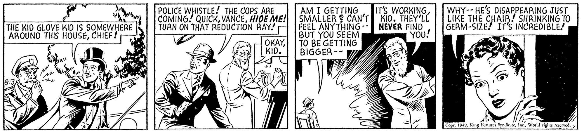 Art OCR: WHY-- HE'S DISAPPEARING JUST LIKE THE CHAIR! SHRINKING TO GERM-SIZE! IT'S INCREDIBLE! AM I GETTING IT'S WORKINGPOLICE WHISTLE! THE COPS ARE COMING! QUICKHIDE ME!SMALLER ? CAN'T KID. THEY'LL TURN ON THAT REDUCTION RAY! THE KID GLOVE KID IS SOMEWHERE AROUND THIS HOUSECHIEF FEEL ANY THING-- NEVER FIND BUT YOU SEEM OKAYYOU! TO BE GETTING BIGGER-- KID. Copr. 1949World rights rescrved. WHY-- HE'S DISAPPEARING JUST LIKE THE CHAIR! SHRINKING TO GERM-SIZE! IT'S INCREDIBLE! AM I GETTING IT'S WORKINGPOLICE WHISTLE! THE COPS ARE COMING! QUICKHIDE ME!SMALLER ? CAN'T KID. THEY'LL TURN ON THAT REDUCTION RAY! THE KID GLOVE KID IS SOMEWHERE AROUND THIS HOUSECHIEF FEEL ANY THING-- NEVER FIND BUT YOU SEEM OKAYYOU! TO BE GETTING BIGGER-- KID. Copr. 1949Kng Features SyndicateWorld rights rescrved.